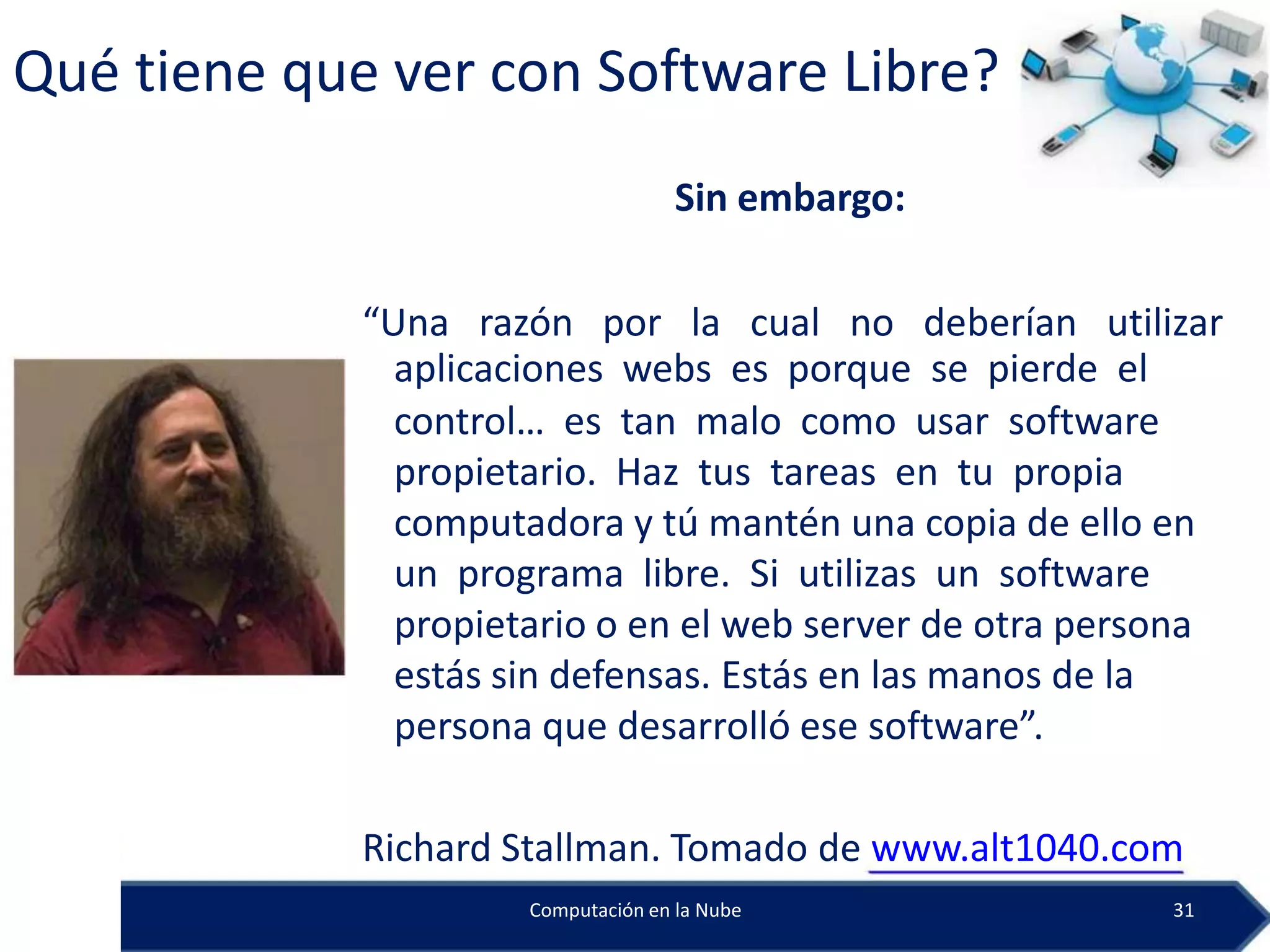 Qué tiene que ver con Software Libre?
                                     Sin embargo:

             “Una razón por la cual no deberían utilizar
               aplicaciones webs es porque se pierde el
               control… es tan malo como usar software
               propietario. Haz tus tareas en tu propia
               computadora y tú mantén una copia de ello en
               un programa libre. Si utilizas un software
               propietario o en el web server de otra persona
               estás sin defensas. Estás en las manos de la
               persona que desarrolló ese software”.

             Richard Stallman. Tomado de www.alt1040.com
                      Computación en la Nube              31
 