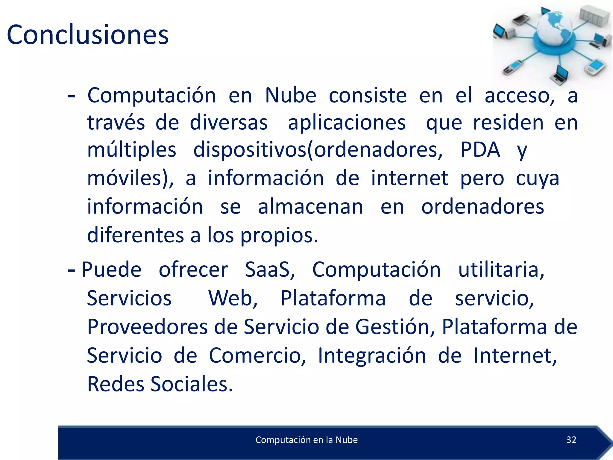 Conclusiones
    - Computación en Nube consiste en el acceso, a
      través de diversas aplicaciones que residen en
      múltiples dispositivos(ordenadores, PDA y
      móviles), a información de internet pero cuya
      información se almacenan en ordenadores
      diferentes a los propios.
    - Puede ofrecer SaaS, Computación utilitaria,
      Servicios Web, Plataforma de servicio,
      Proveedores de Servicio de Gestión, Plataforma de
      Servicio de Comercio, Integración de Internet,
      Redes Sociales.

                      Computación en la Nube         32
 