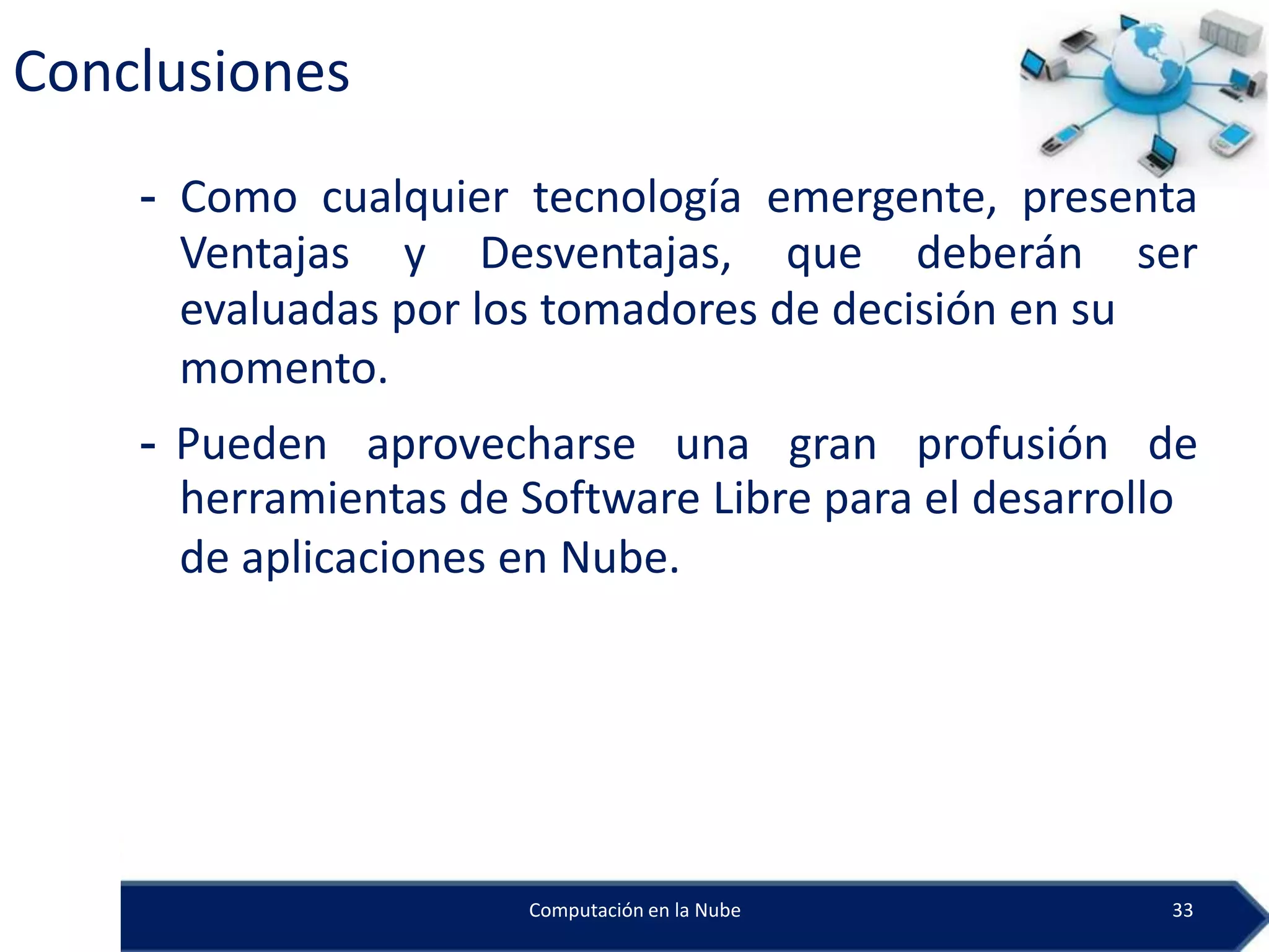 Conclusiones
    - Como cualquier tecnología emergente, presenta
      Ventajas y Desventajas, que deberán ser
      evaluadas por los tomadores de decisión en su
      momento.
    - Pueden aprovecharse una gran profusión de
      herramientas de Software Libre para el desarrollo
      de aplicaciones en Nube.




                      Computación en la Nube         33
 