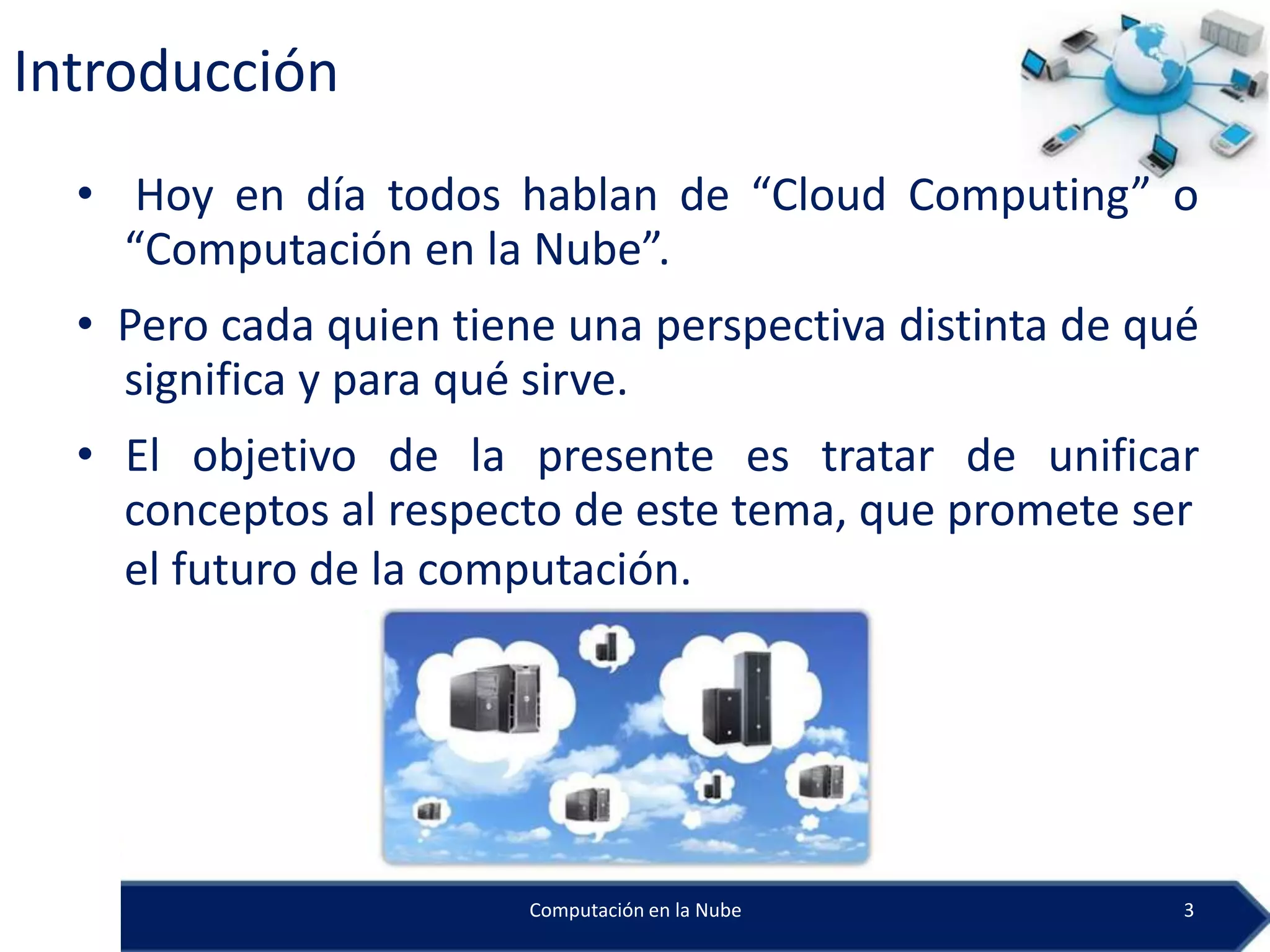 Introducción
  • Hoy en día todos hablan de “Cloud Computing” o
    “Computación en la Nube”.
  • Pero cada quien tiene una perspectiva distinta de qué
    significa y para qué sirve.
  • El objetivo de la presente es tratar de unificar
    conceptos al respecto de este tema, que promete ser
    el futuro de la computación.




                        Computación en la Nube          3
 