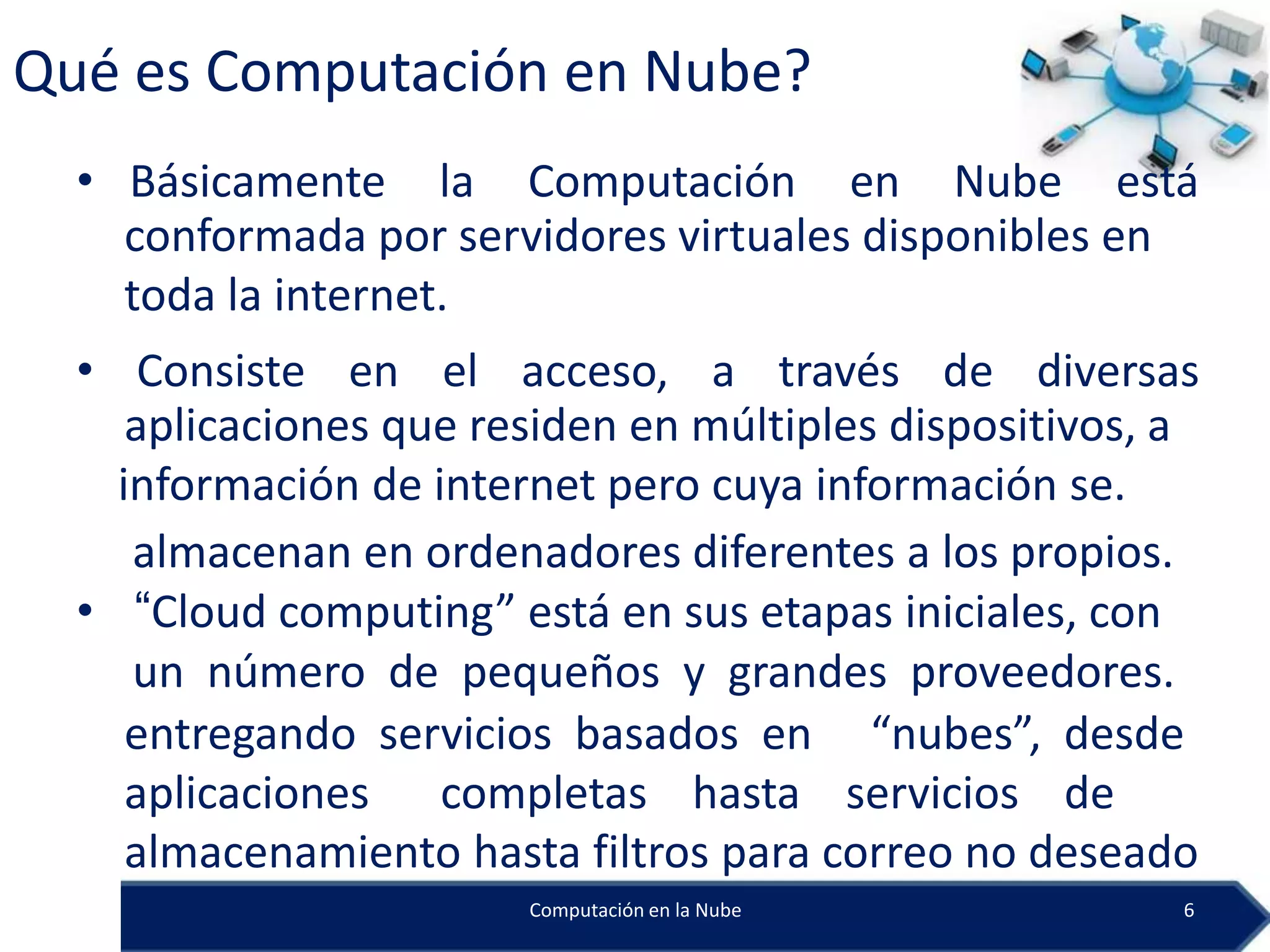 Qué es Computación en Nube?
  • Básicamente la Computación en Nube está
    conformada por servidores virtuales disponibles en
    toda la internet.
  • Consiste en el acceso, a través de diversas
     aplicaciones que residen en múltiples dispositivos, a
    información de internet pero cuya información se.
     almacenan en ordenadores diferentes a los propios.
  • “Cloud computing” está en sus etapas iniciales, con
     un número de pequeños y grandes proveedores.
     entregando servicios basados en “nubes”, desde
     aplicaciones completas hasta servicios de
     almacenamiento hasta filtros para correo no deseado
                        Computación en la Nube           6
 