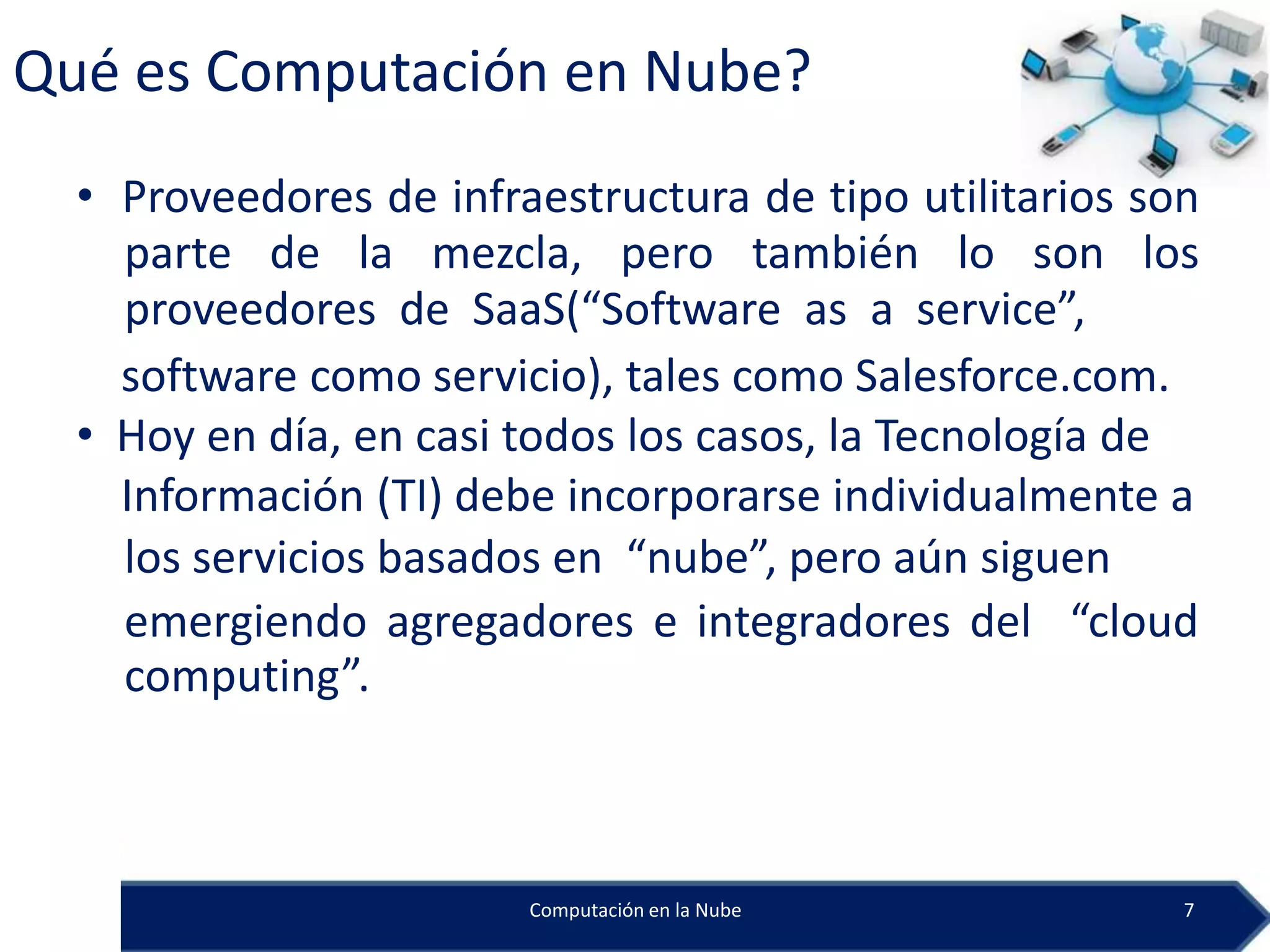 Qué es Computación en Nube?
  • Proveedores de infraestructura de tipo utilitarios son
    parte de la mezcla, pero también lo son los
    proveedores de SaaS(“Software as a service”,
    software como servicio), tales como Salesforce.com.
  • Hoy en día, en casi todos los casos, la Tecnología de
    Información (TI) debe incorporarse individualmente a
    los servicios basados en “nube”, pero aún siguen
    emergiendo agregadores e integradores del “cloud
    computing”.



                        Computación en la Nube           7
 