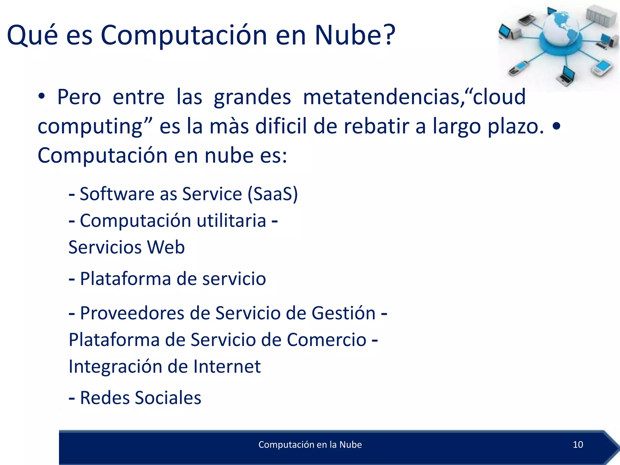 Qué es Computación en Nube?
  • Pero entre las grandes metatendencias,“cloud
  computing” es la màs dificil de rebatir a largo plazo. •
  Computación en nube es:
     - Software as Service (SaaS)
     - Computación utilitaria -
     Servicios Web
     - Plataforma de servicio
     - Proveedores de Servicio de Gestión -
     Plataforma de Servicio de Comercio -
     Integración de Internet
     - Redes Sociales

                            Computación en la Nube           10
 