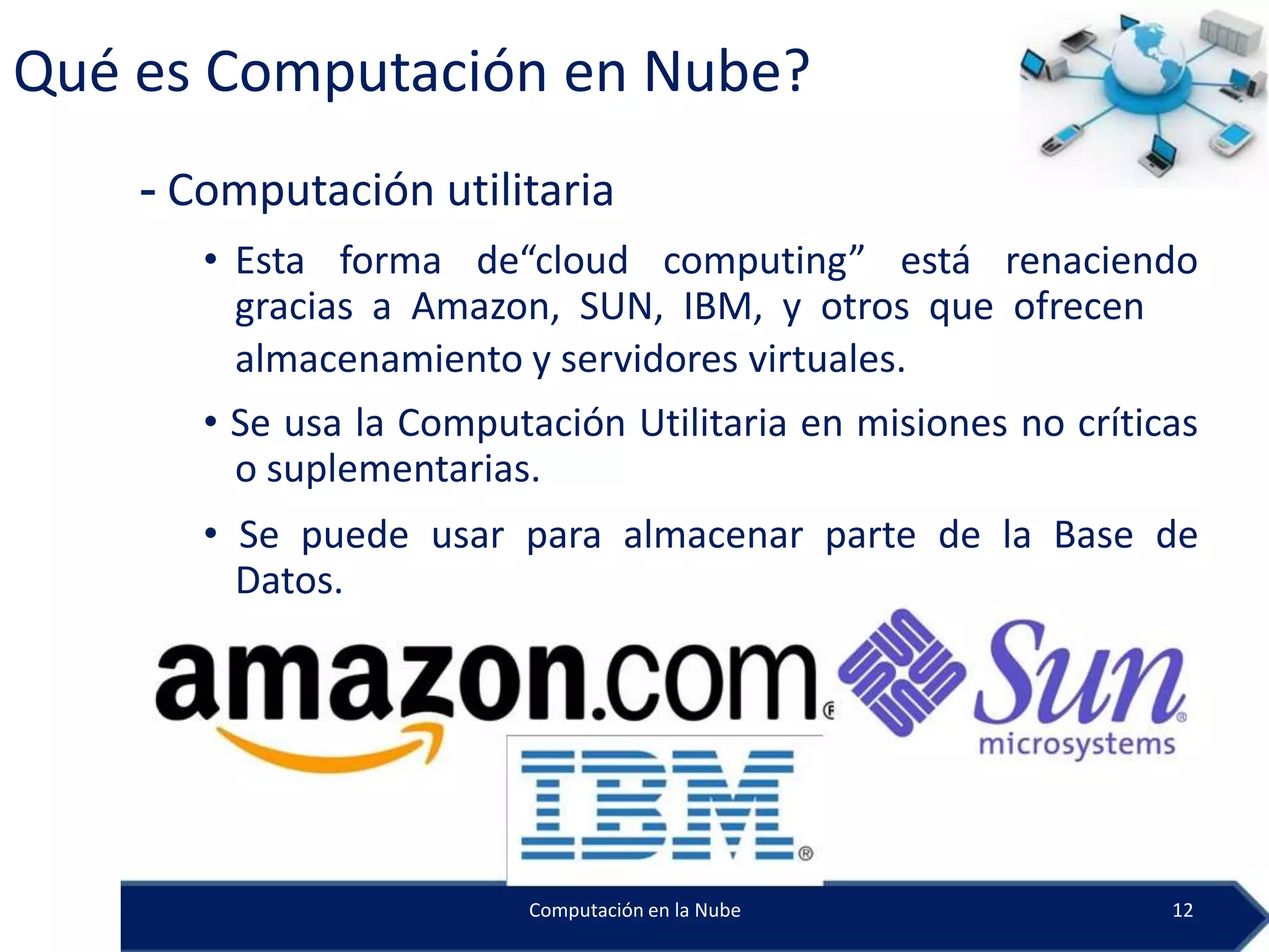 Qué es Computación en Nube?
    - Computación utilitaria
       • Esta forma de“cloud computing” está renaciendo
         gracias a Amazon, SUN, IBM, y otros que ofrecen
         almacenamiento y servidores virtuales.
       • Se usa la Computación Utilitaria en misiones no críticas
         o suplementarias.
       • Se puede usar para almacenar parte de la Base de
         Datos.




                         Computación en la Nube                12
 