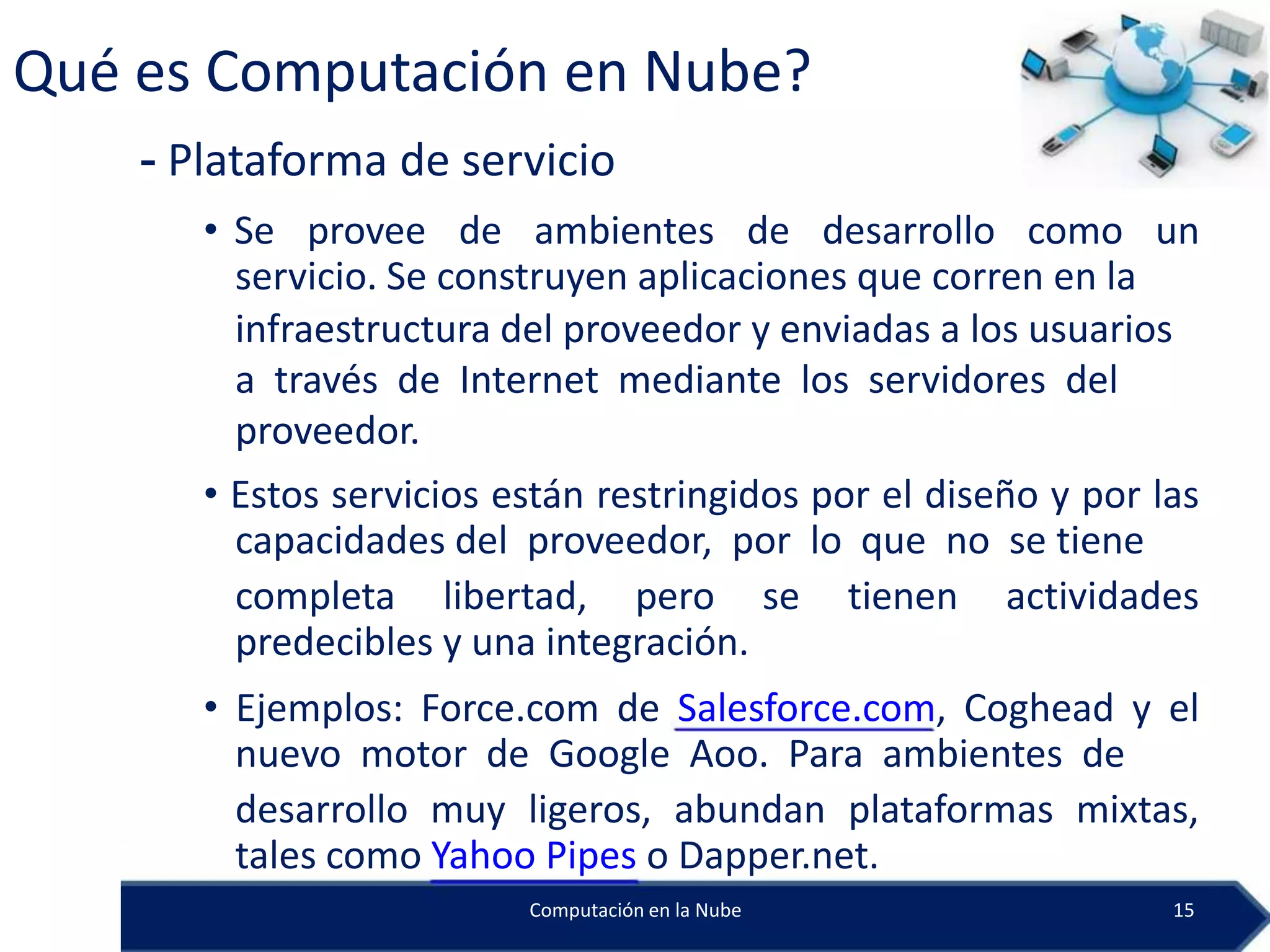 Qué es Computación en Nube?
    - Plataforma de servicio
       • Se provee de ambientes de desarrollo como un
         servicio. Se construyen aplicaciones que corren en la
         infraestructura del proveedor y enviadas a los usuarios
         a través de Internet mediante los servidores del
         proveedor.
       • Estos servicios están restringidos por el diseño y por las
         capacidades del proveedor, por lo que no se tiene
         completa libertad, pero se tienen actividades
         predecibles y una integración.
       • Ejemplos: Force.com de Salesforce.com, Coghead y el
         nuevo motor de Google Aoo. Para ambientes de
         desarrollo muy ligeros, abundan plataformas mixtas,
         tales como Yahoo Pipes o Dapper.net.
                          Computación en la Nube                 15
 