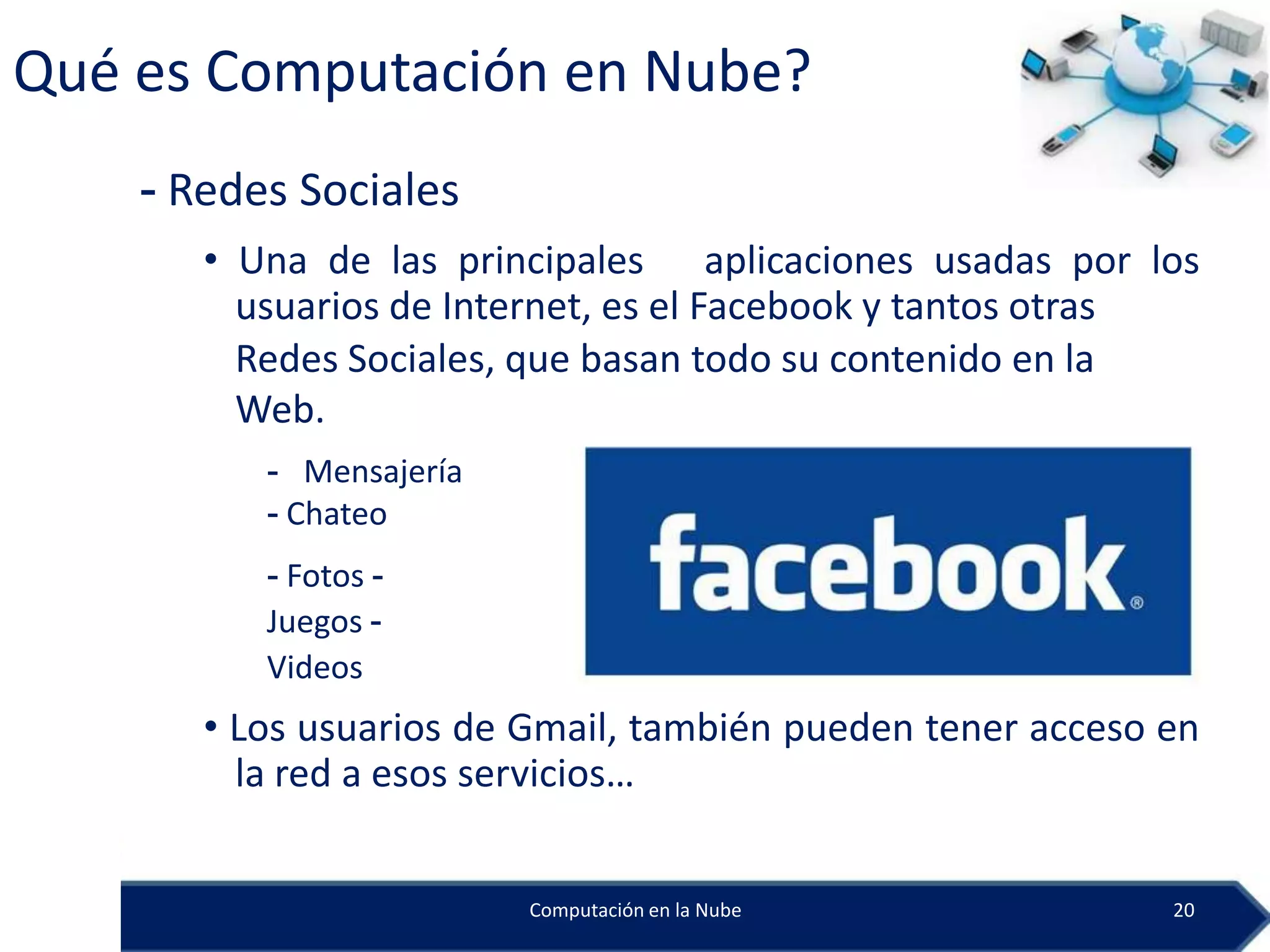 Qué es Computación en Nube?
    - Redes Sociales
       • Una de las principales aplicaciones usadas por los
         usuarios de Internet, es el Facebook y tantos otras
         Redes Sociales, que basan todo su contenido en la
         Web.
          - Mensajería
          - Chateo
          - Fotos -
          Juegos -
          Videos
       • Los usuarios de Gmail, también pueden tener acceso en
         la red a esos servicios…


                         Computación en la Nube             20
 