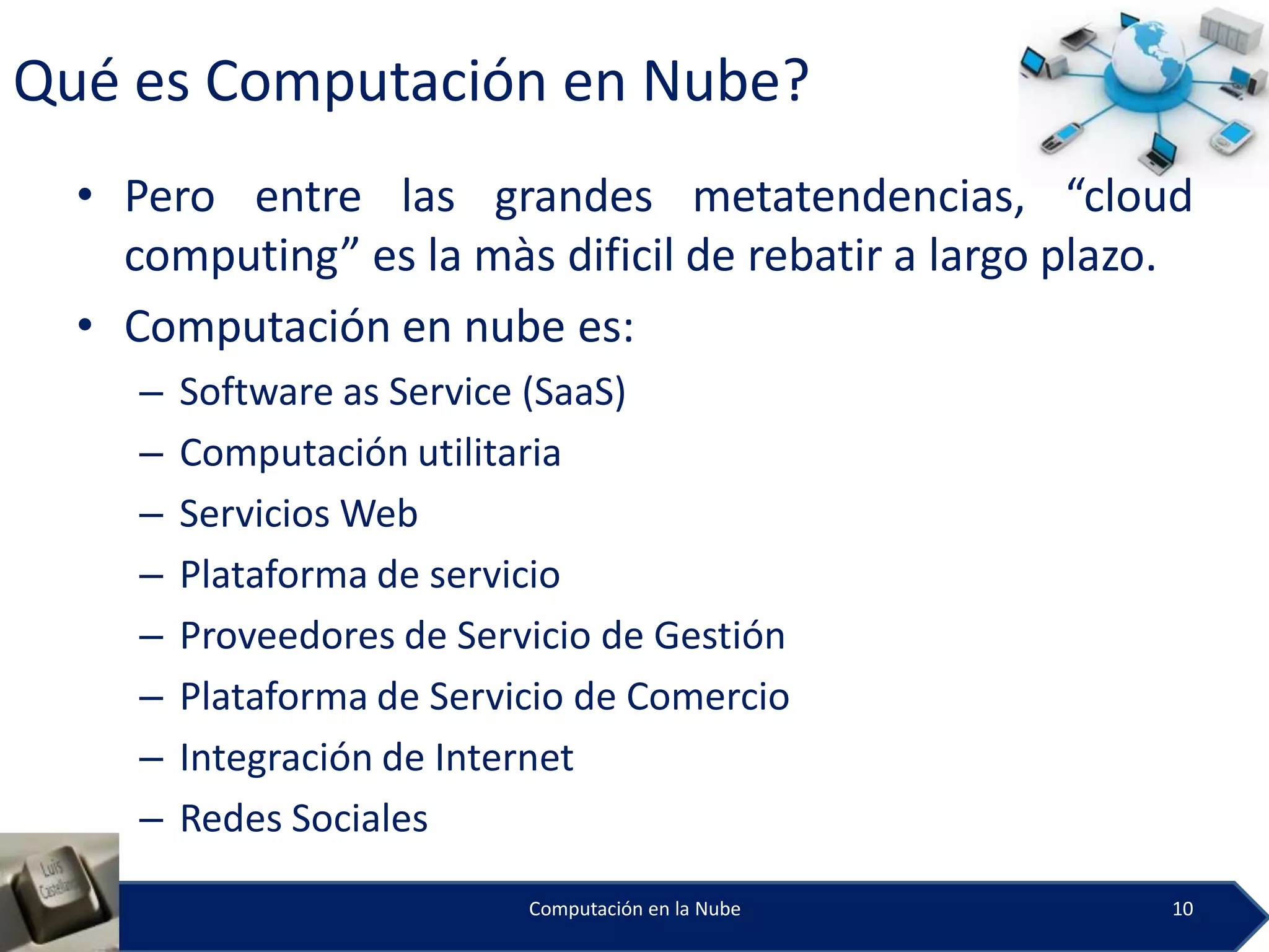 Qué es Computación en Nube?
  • Pero entre las grandes metatendencias, “cloud
    computing” es la màs dificil de rebatir a largo plazo.
  • Computación en nube es:
     –   Software as Service (SaaS)
     –   Computación utilitaria
     –   Servicios Web
     –   Plataforma de servicio
     –   Proveedores de Servicio de Gestión
     –   Plataforma de Servicio de Comercio
     –   Integración de Internet
     –   Redes Sociales
                            Computación en la Nube      10
 