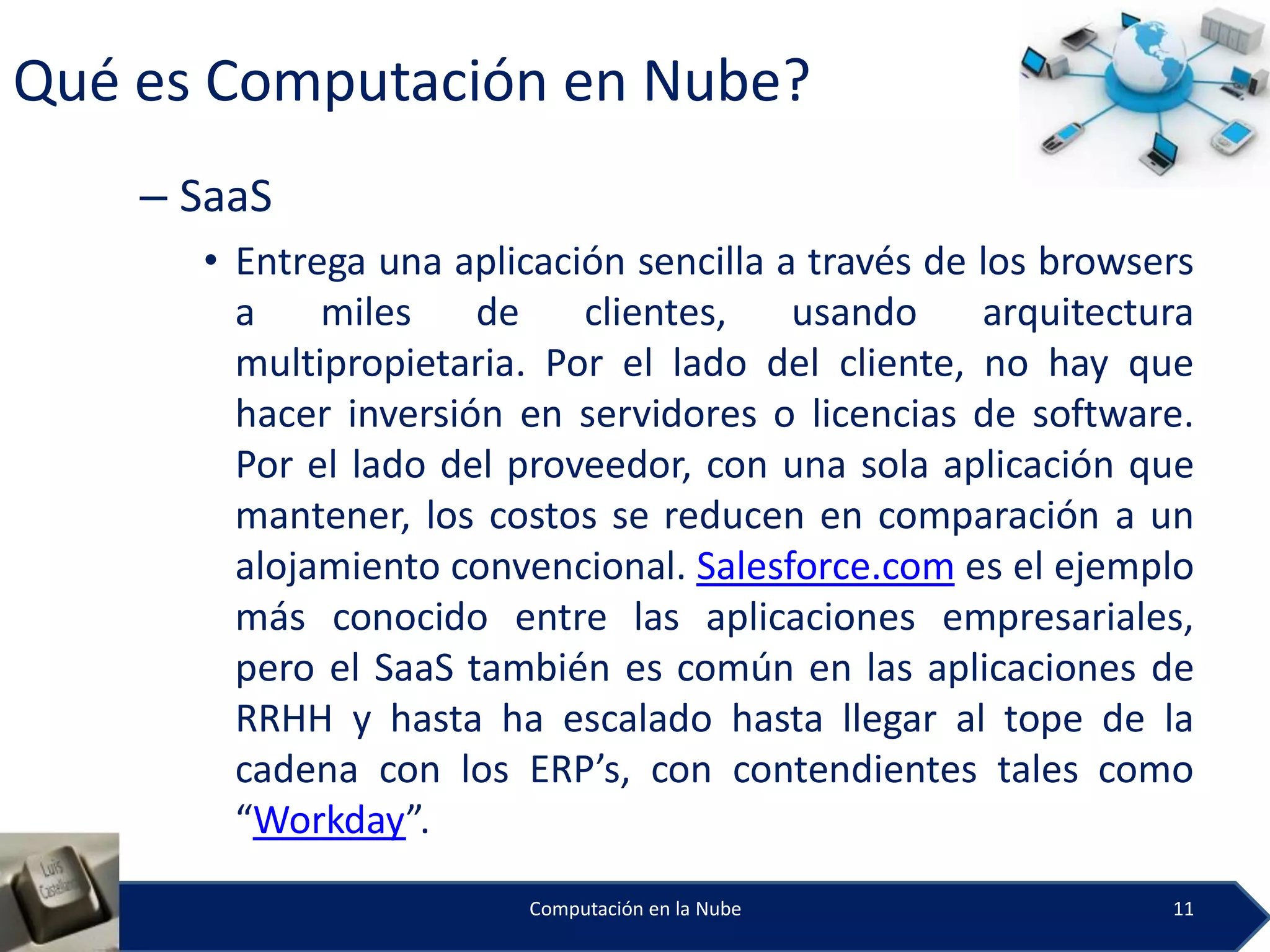 Qué es Computación en Nube?
    – SaaS
      • Entrega una aplicación sencilla a través de los browsers
        a    miles    de    clientes,    usando     arquitectura
        multipropietaria. Por el lado del cliente, no hay que
        hacer inversión en servidores o licencias de software.
        Por el lado del proveedor, con una sola aplicación que
        mantener, los costos se reducen en comparación a un
        alojamiento convencional. Salesforce.com es el ejemplo
        más conocido entre las aplicaciones empresariales,
        pero el SaaS también es común en las aplicaciones de
        RRHH y hasta ha escalado hasta llegar al tope de la
        cadena con los ERP’s, con contendientes tales como
        “Workday”.
                         Computación en la Nube               11
 