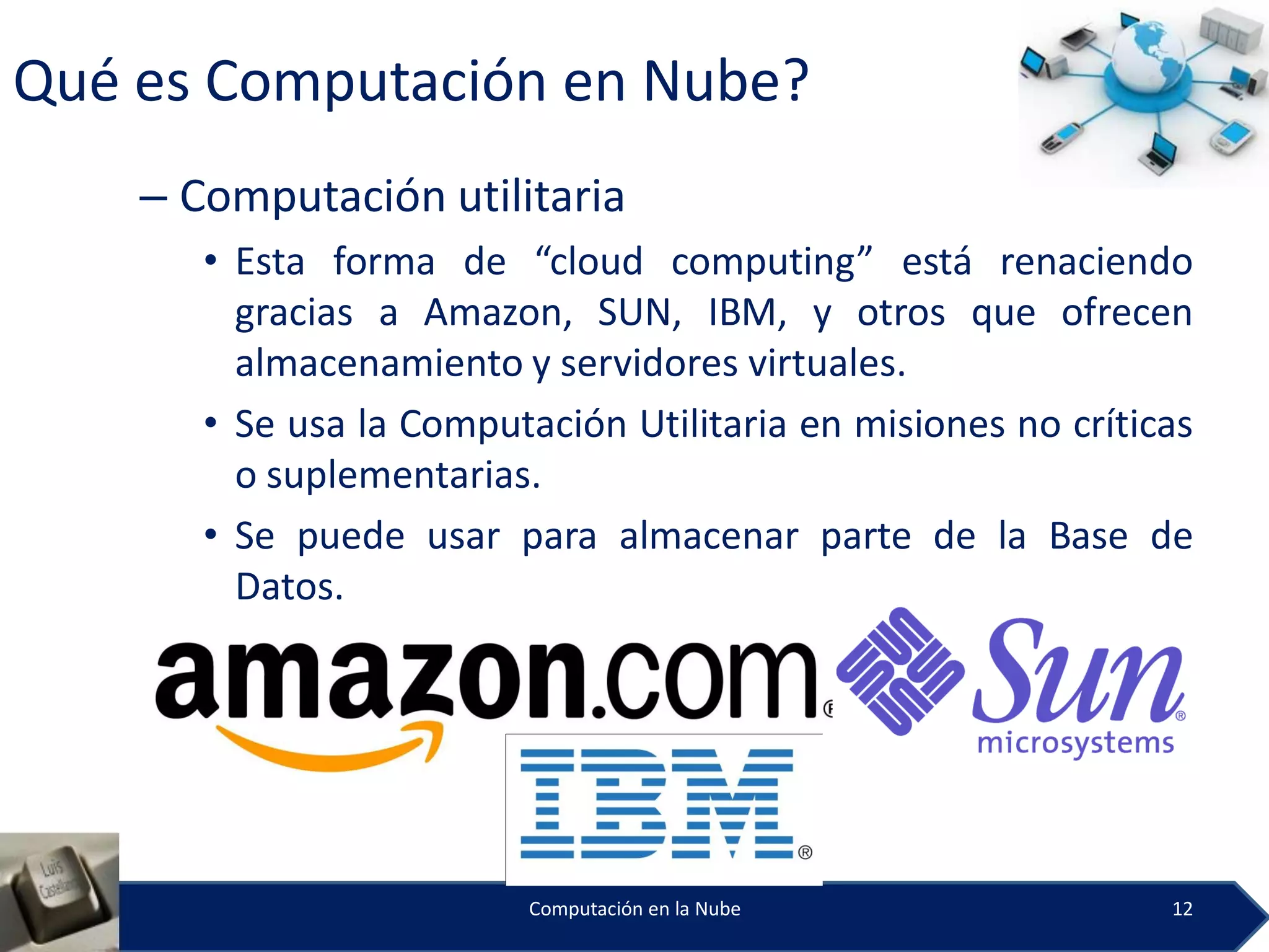 Qué es Computación en Nube?
    – Computación utilitaria
       • Esta forma de “cloud computing” está renaciendo
         gracias a Amazon, SUN, IBM, y otros que ofrecen
         almacenamiento y servidores virtuales.
       • Se usa la Computación Utilitaria en misiones no críticas
         o suplementarias.
       • Se puede usar para almacenar parte de la Base de
         Datos.




                          Computación en la Nube               12
 