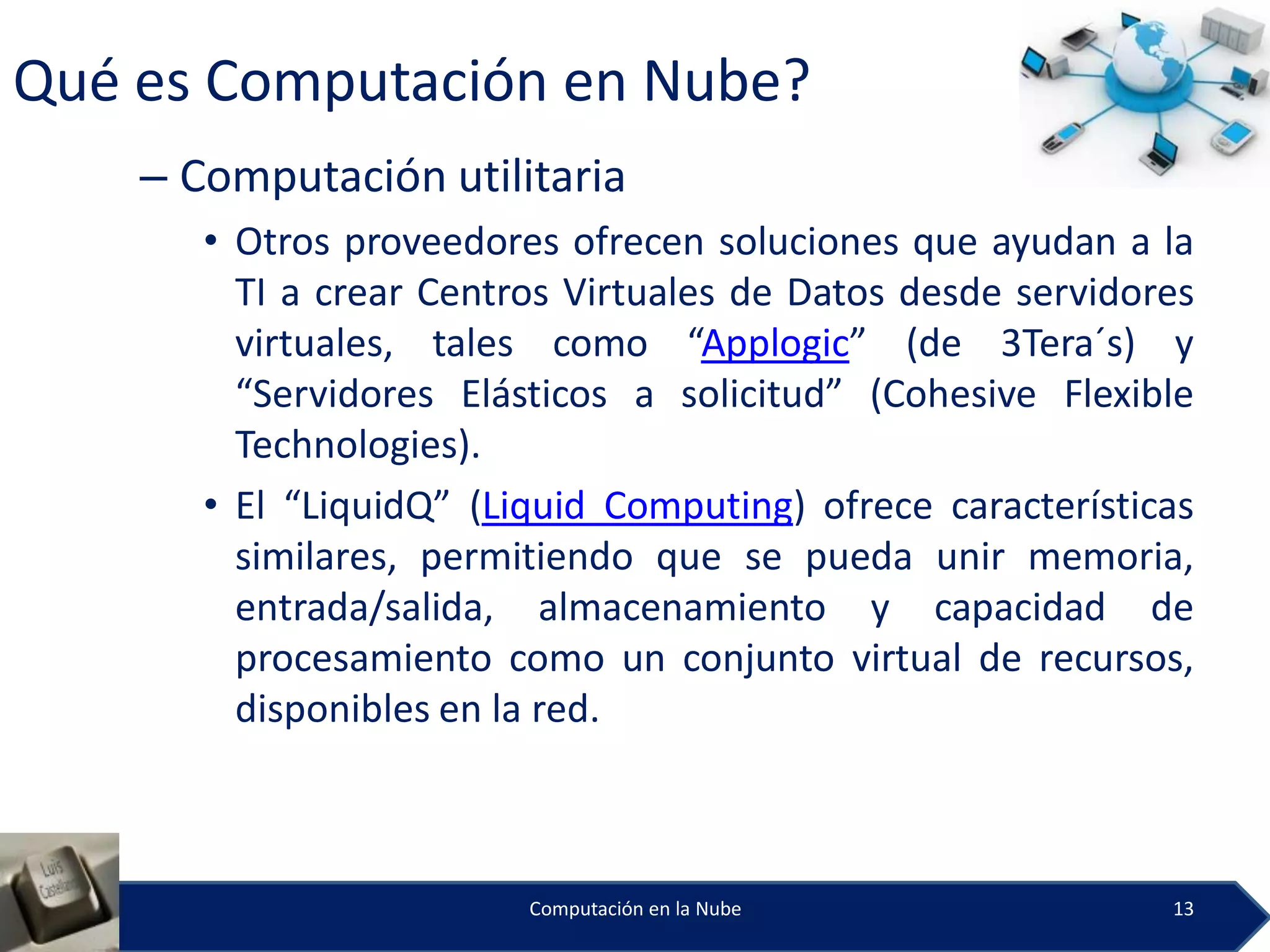 Qué es Computación en Nube?
    – Computación utilitaria
       • Otros proveedores ofrecen soluciones que ayudan a la
         TI a crear Centros Virtuales de Datos desde servidores
         virtuales, tales como “Applogic” (de 3Tera´s) y
         “Servidores Elásticos a solicitud” (Cohesive Flexible
         Technologies).
       • El “LiquidQ” (Liquid Computing) ofrece características
         similares, permitiendo que se pueda unir memoria,
         entrada/salida, almacenamiento y capacidad de
         procesamiento como un conjunto virtual de recursos,
         disponibles en la red.



                         Computación en la Nube              13
 