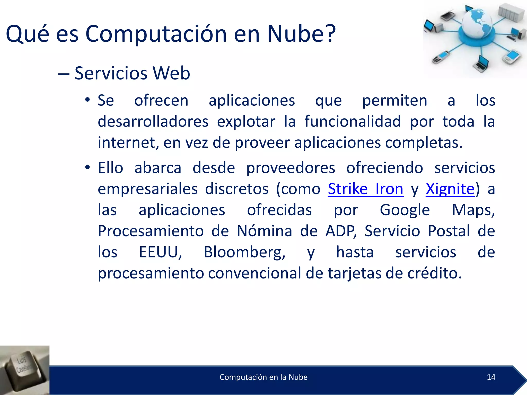 Qué es Computación en Nube?
    – Servicios Web
      • Se ofrecen aplicaciones que permiten a los
        desarrolladores explotar la funcionalidad por toda la
        internet, en vez de proveer aplicaciones completas.
      • Ello abarca desde proveedores ofreciendo servicios
        empresariales discretos (como Strike Iron y Xignite) a
        las aplicaciones ofrecidas por Google Maps,
        Procesamiento de Nómina de ADP, Servicio Postal de
        los EEUU, Bloomberg, y hasta servicios de
        procesamiento convencional de tarjetas de crédito.




                        Computación en la Nube              14
 
