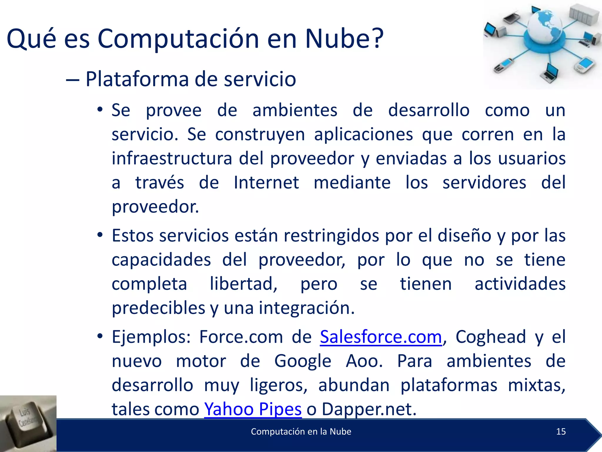 Qué es Computación en Nube?
    – Plataforma de servicio
       • Se provee de ambientes de desarrollo como un
         servicio. Se construyen aplicaciones que corren en la
         infraestructura del proveedor y enviadas a los usuarios
         a través de Internet mediante los servidores del
         proveedor.
       • Estos servicios están restringidos por el diseño y por las
         capacidades del proveedor, por lo que no se tiene
         completa libertad, pero se tienen actividades
         predecibles y una integración.
       • Ejemplos: Force.com de Salesforce.com, Coghead y el
         nuevo motor de Google Aoo. Para ambientes de
         desarrollo muy ligeros, abundan plataformas mixtas,
         tales como Yahoo Pipes o Dapper.net.
                          Computación en la Nube                 15
 