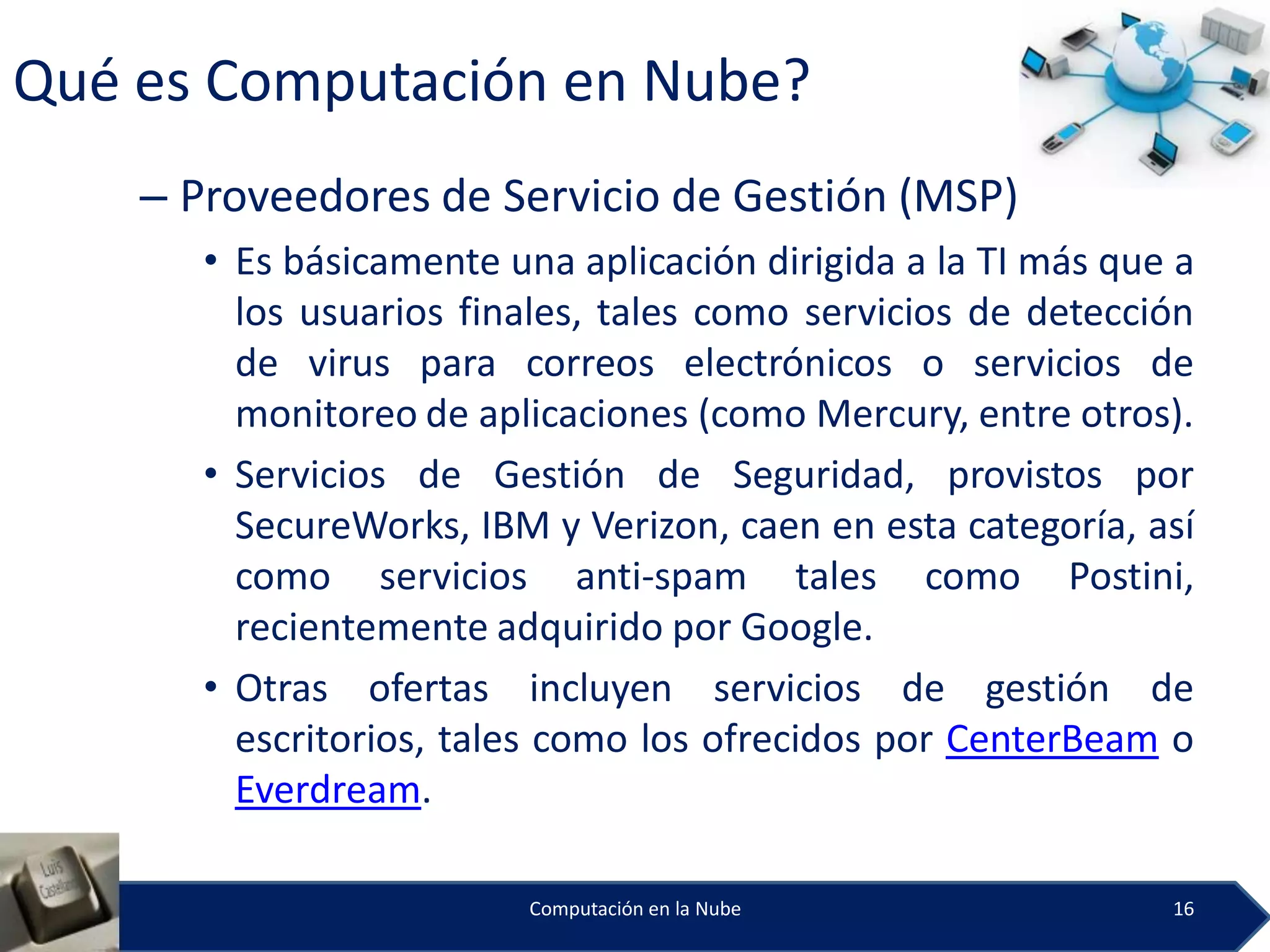 Qué es Computación en Nube?
    – Proveedores de Servicio de Gestión (MSP)
       • Es básicamente una aplicación dirigida a la TI más que a
         los usuarios finales, tales como servicios de detección
         de virus para correos electrónicos o servicios de
         monitoreo de aplicaciones (como Mercury, entre otros).
       • Servicios de Gestión de Seguridad, provistos por
         SecureWorks, IBM y Verizon, caen en esta categoría, así
         como servicios anti-spam tales como Postini,
         recientemente adquirido por Google.
       • Otras ofertas incluyen servicios de gestión de
         escritorios, tales como los ofrecidos por CenterBeam o
         Everdream.

                          Computación en la Nube               16
 
