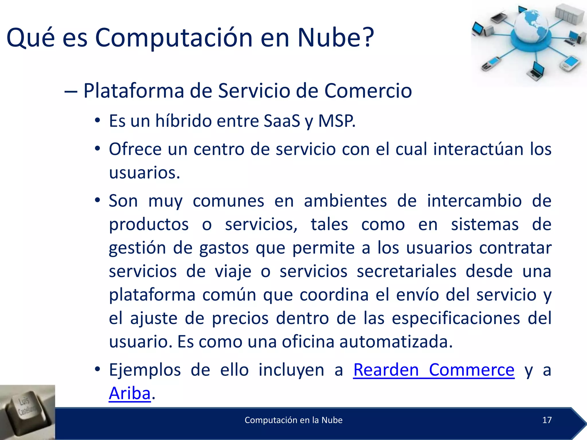 Qué es Computación en Nube?
    – Plataforma de Servicio de Comercio
       • Es un híbrido entre SaaS y MSP.
       • Ofrece un centro de servicio con el cual interactúan los
         usuarios.
       • Son muy comunes en ambientes de intercambio de
         productos o servicios, tales como en sistemas de
         gestión de gastos que permite a los usuarios contratar
         servicios de viaje o servicios secretariales desde una
         plataforma común que coordina el envío del servicio y
         el ajuste de precios dentro de las especificaciones del
         usuario. Es como una oficina automatizada.
       • Ejemplos de ello incluyen a Rearden Commerce y a
         Ariba.
                          Computación en la Nube               17
 