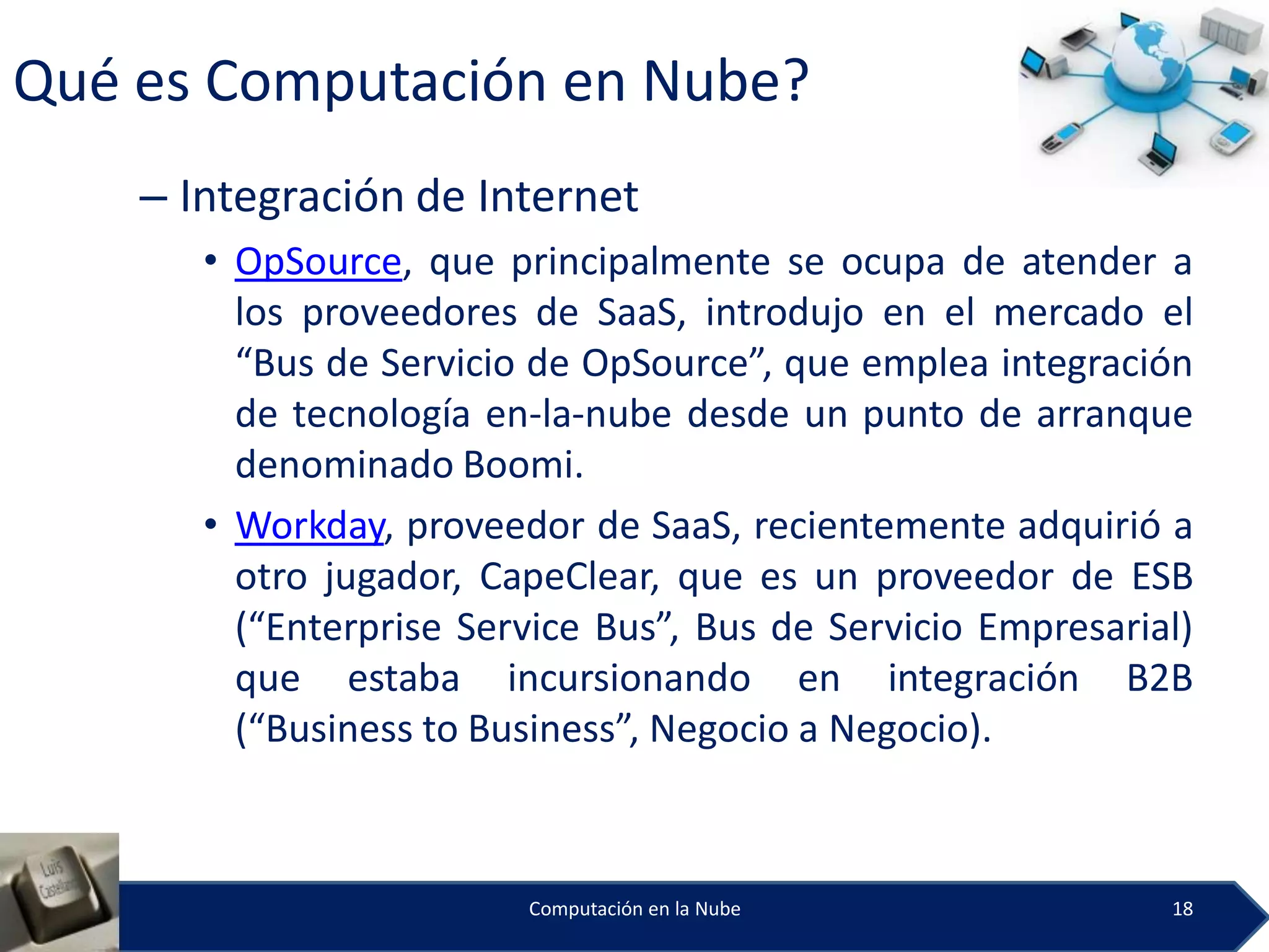 Qué es Computación en Nube?
    – Integración de Internet
       • OpSource, que principalmente se ocupa de atender a
         los proveedores de SaaS, introdujo en el mercado el
         “Bus de Servicio de OpSource”, que emplea integración
         de tecnología en-la-nube desde un punto de arranque
         denominado Boomi.
       • Workday, proveedor de SaaS, recientemente adquirió a
         otro jugador, CapeClear, que es un proveedor de ESB
         (“Enterprise Service Bus”, Bus de Servicio Empresarial)
         que estaba incursionando en integración B2B
         (“Business to Business”, Negocio a Negocio).



                         Computación en la Nube               18
 