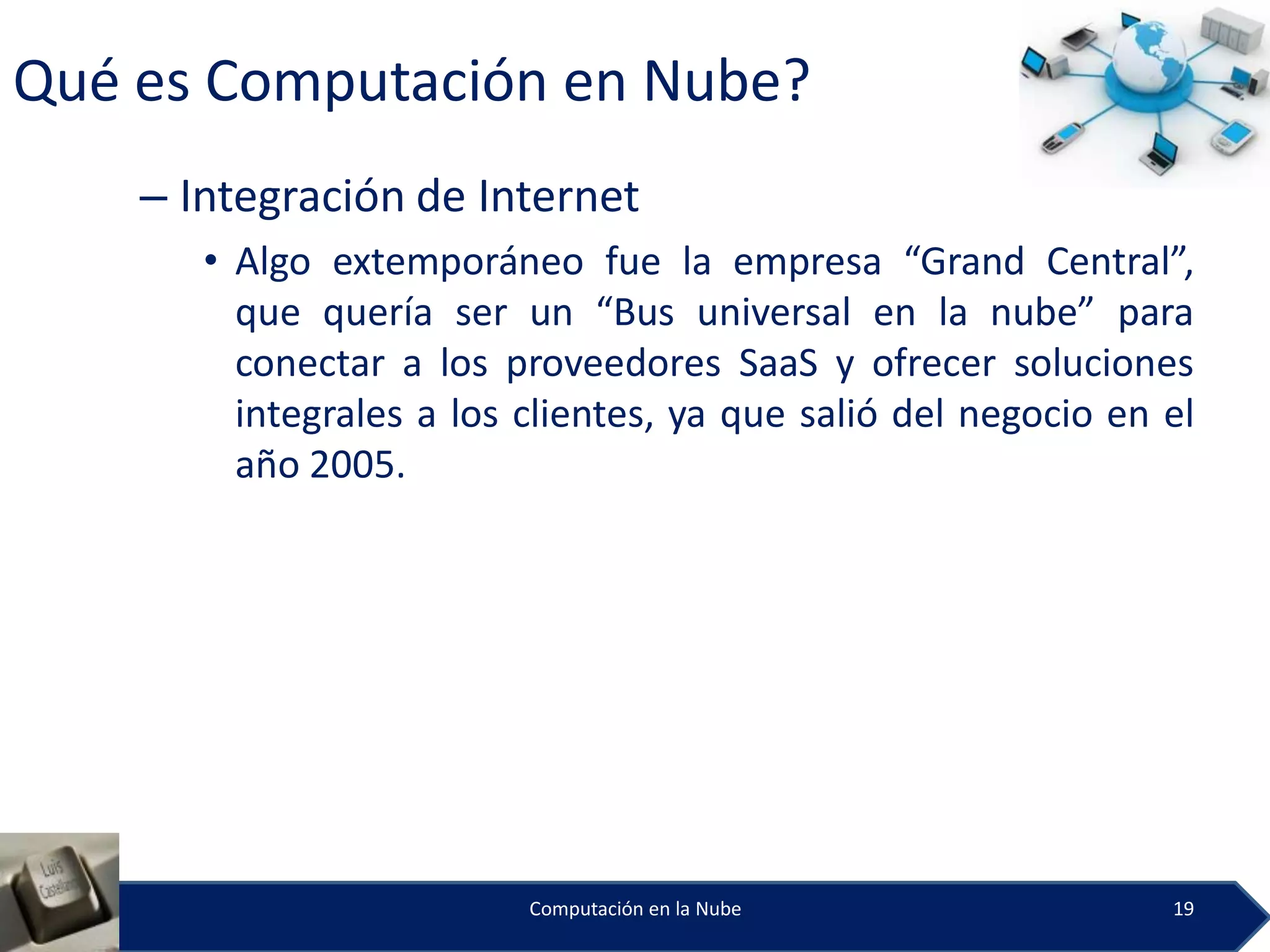 Qué es Computación en Nube?
    – Integración de Internet
       • Algo extemporáneo fue la empresa “Grand Central”,
         que quería ser un “Bus universal en la nube” para
         conectar a los proveedores SaaS y ofrecer soluciones
         integrales a los clientes, ya que salió del negocio en el
         año 2005.




                          Computación en la Nube                19
 
