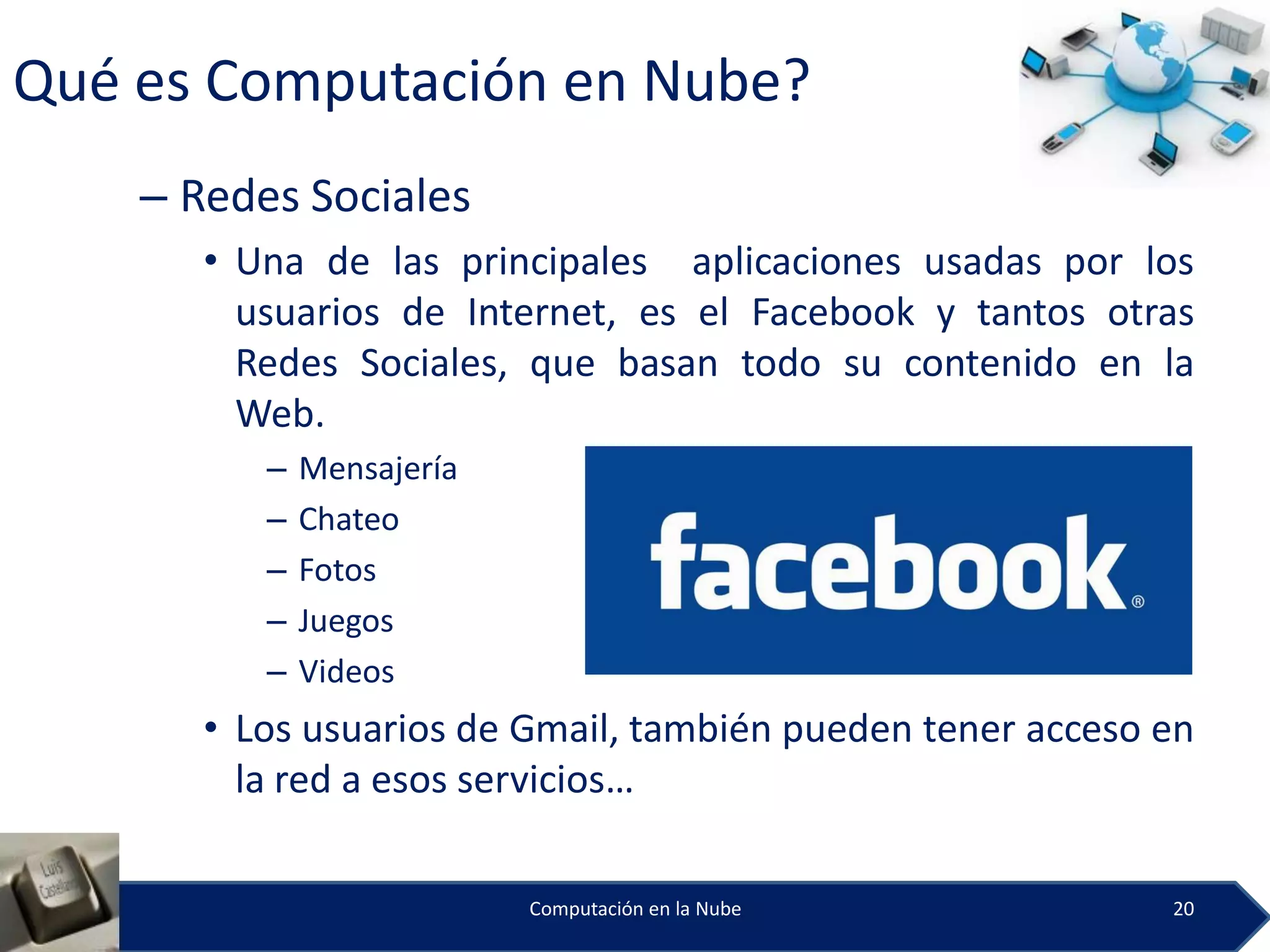 Qué es Computación en Nube?
    – Redes Sociales
       • Una de las principales aplicaciones usadas por los
         usuarios de Internet, es el Facebook y tantos otras
         Redes Sociales, que basan todo su contenido en la
         Web.
          –   Mensajería
          –   Chateo
          –   Fotos
          –   Juegos
          –   Videos
       • Los usuarios de Gmail, también pueden tener acceso en
         la red a esos servicios…

                           Computación en la Nube           20
 