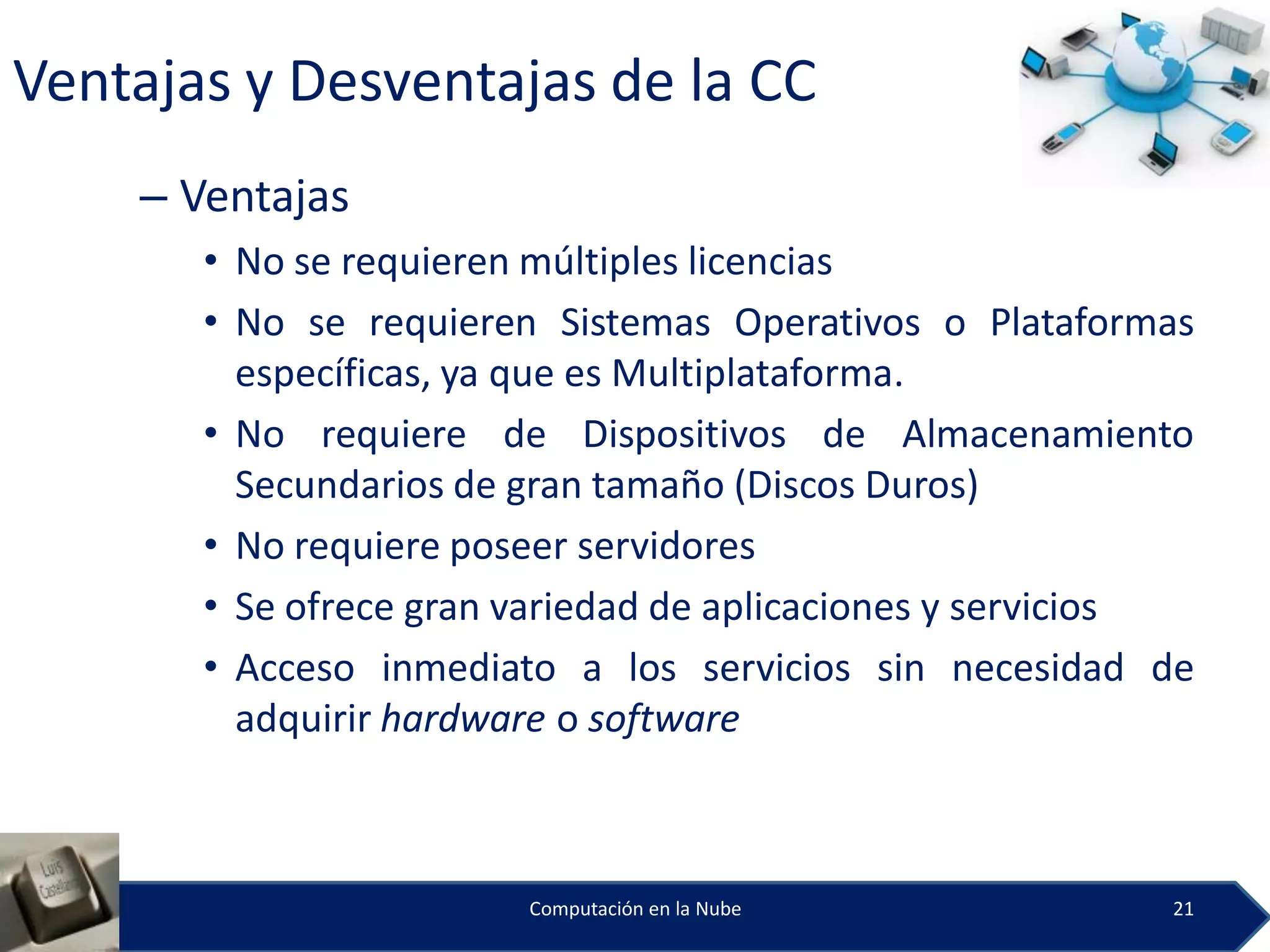 Ventajas y Desventajas de la CC
    – Ventajas
       • No se requieren múltiples licencias
       • No se requieren Sistemas Operativos o Plataformas
         específicas, ya que es Multiplataforma.
       • No requiere de Dispositivos de Almacenamiento
         Secundarios de gran tamaño (Discos Duros)
       • No requiere poseer servidores
       • Se ofrece gran variedad de aplicaciones y servicios
       • Acceso inmediato a los servicios sin necesidad de
         adquirir hardware o software



                        Computación en la Nube            21
 