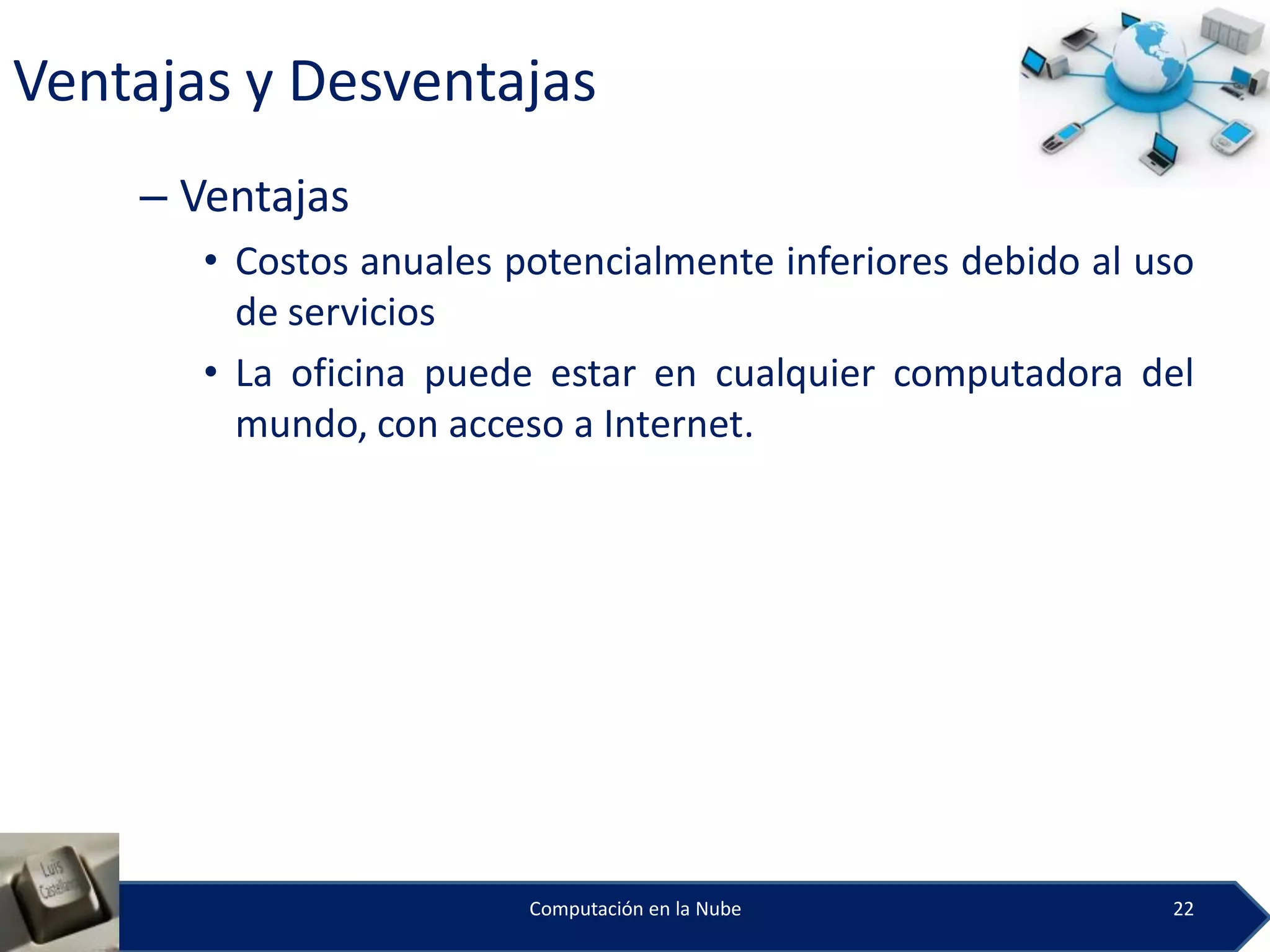 Ventajas y Desventajas
    – Ventajas
       • Costos anuales potencialmente inferiores debido al uso
         de servicios
       • La oficina puede estar en cualquier computadora del
         mundo, con acceso a Internet.




                         Computación en la Nube              22
 