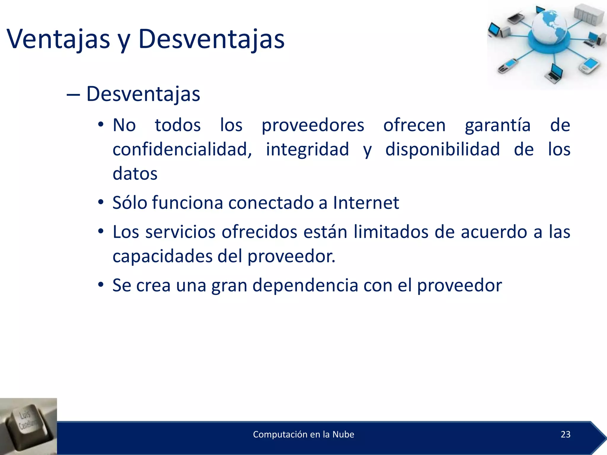 Ventajas y Desventajas
    – Desventajas
       • No todos los proveedores ofrecen garantía de
         confidencialidad, integridad y disponibilidad de los
         datos
       • Sólo funciona conectado a Internet
       • Los servicios ofrecidos están limitados de acuerdo a las
         capacidades del proveedor.
       • Se crea una gran dependencia con el proveedor




                          Computación en la Nube               23
 