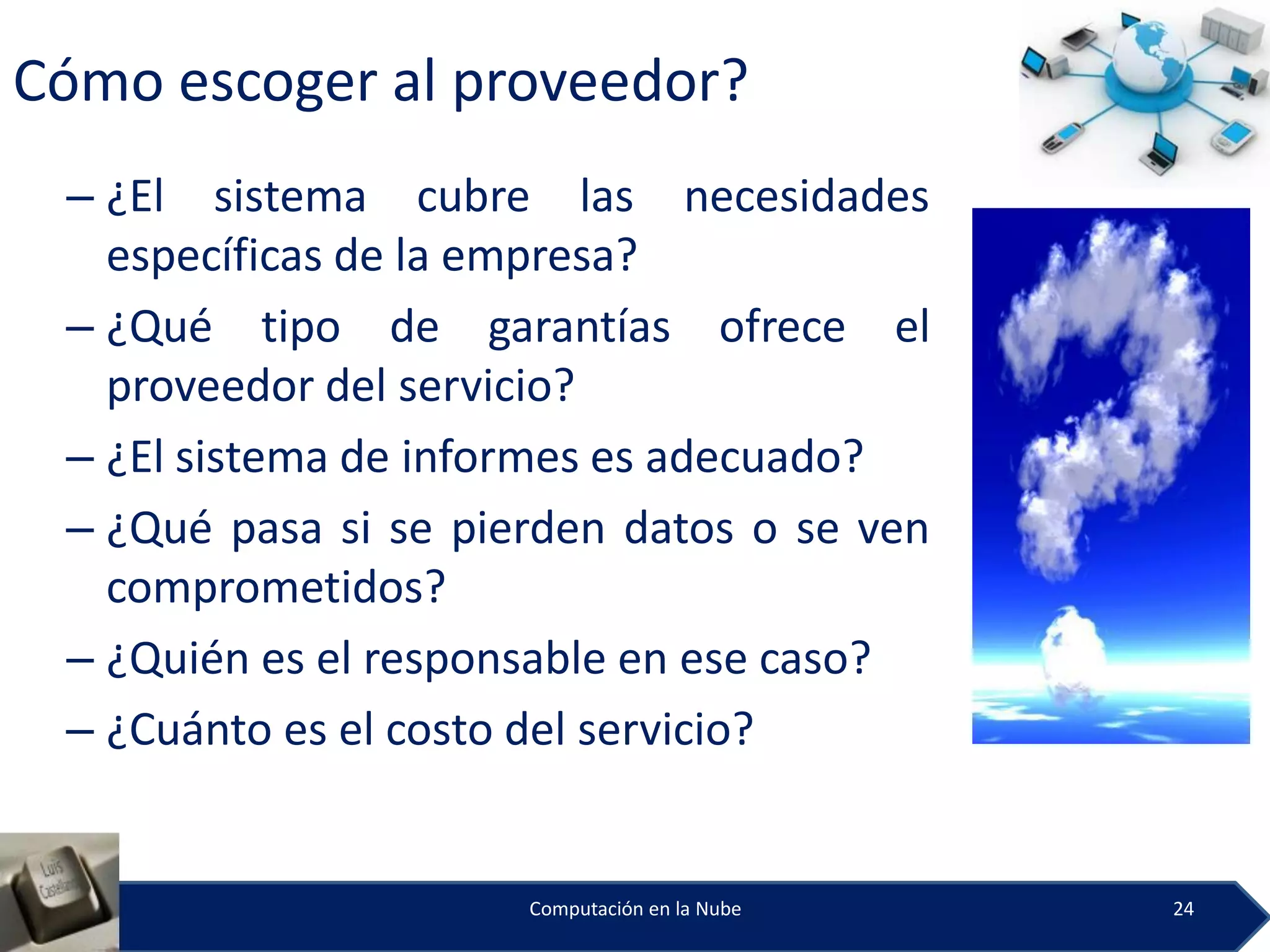 Cómo escoger al proveedor?
 – ¿El sistema cubre las necesidades
   específicas de la empresa?
 – ¿Qué tipo de garantías ofrece el
   proveedor del servicio?
 – ¿El sistema de informes es adecuado?
 – ¿Qué pasa si se pierden datos o se ven
   comprometidos?
 – ¿Quién es el responsable en ese caso?
 – ¿Cuánto es el costo del servicio?


                      Computación en la Nube   24
 