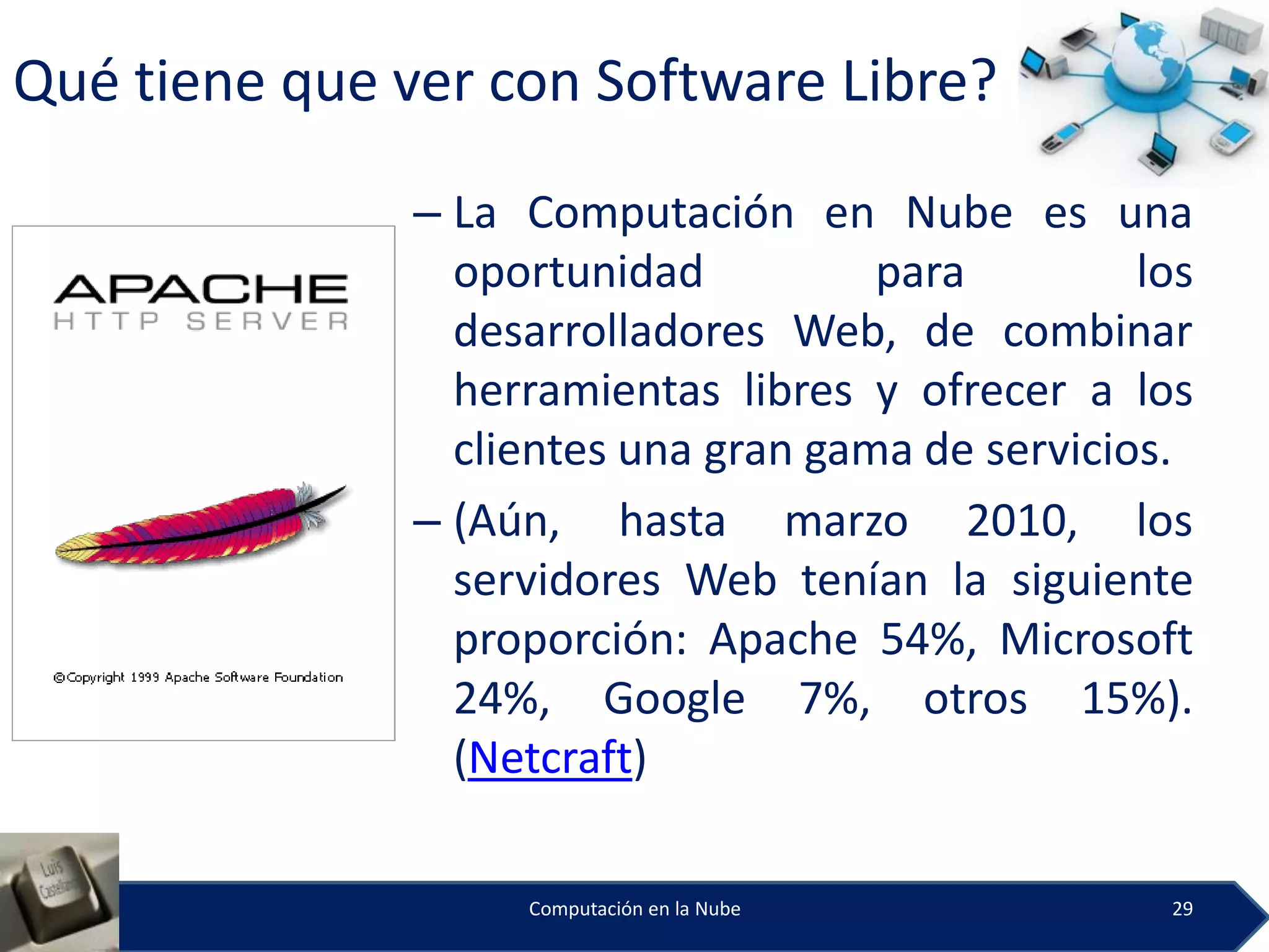 Qué tiene que ver con Software Libre?

               – La Computación en Nube es una
                 oportunidad          para         los
                 desarrolladores Web, de combinar
                 herramientas libres y ofrecer a los
                 clientes una gran gama de servicios.
               – (Aún, hasta marzo 2010, los
                 servidores Web tenían la siguiente
                 proporción: Apache 54%, Microsoft
                 24%, Google 7%, otros 15%).
                 (Netcraft)

                    Computación en la Nube          29
 