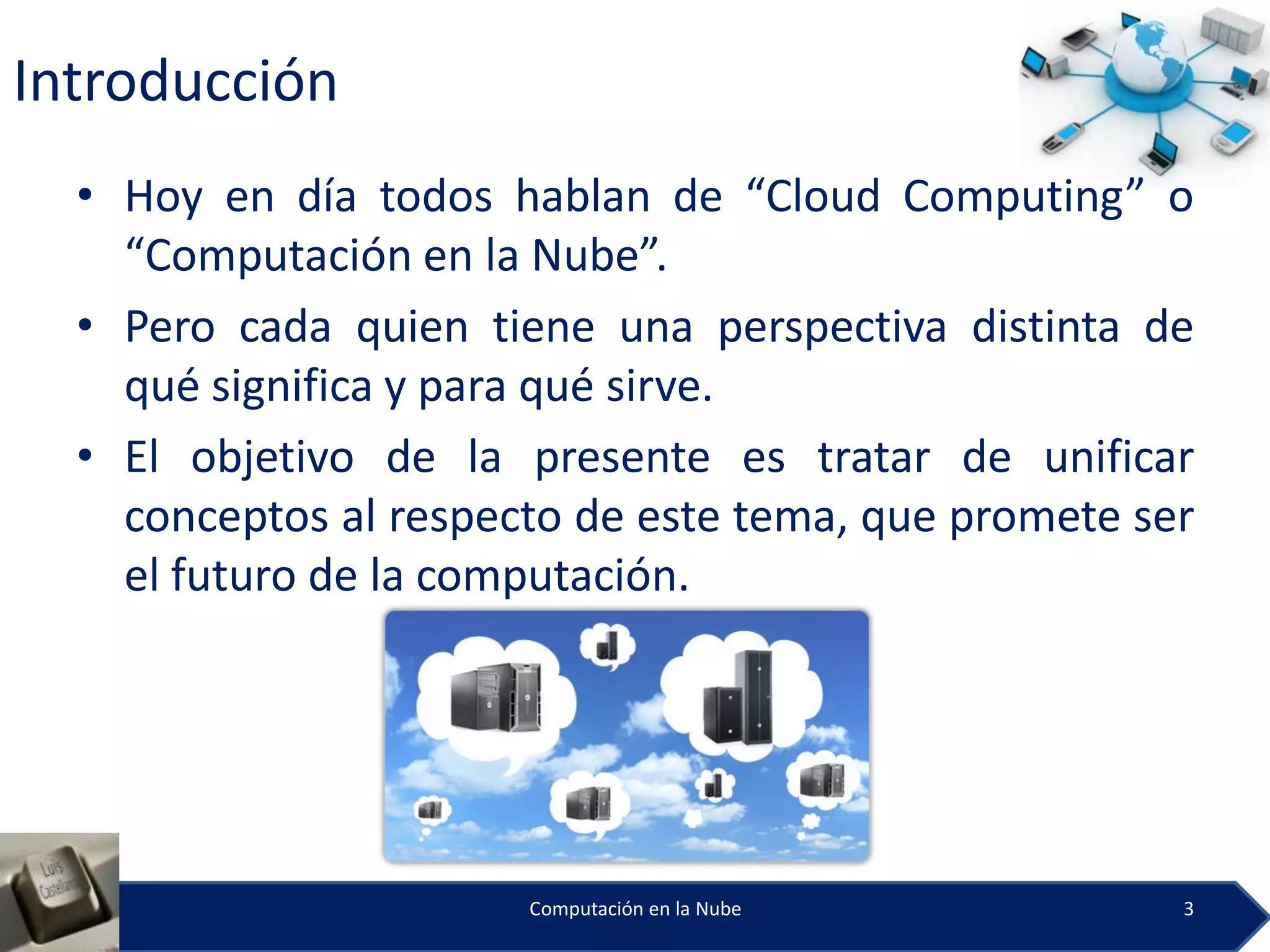 Introducción
  • Hoy en día todos hablan de “Cloud Computing” o
    “Computación en la Nube”.
  • Pero cada quien tiene una perspectiva distinta de
    qué significa y para qué sirve.
  • El objetivo de la presente es tratar de unificar
    conceptos al respecto de este tema, que promete ser
    el futuro de la computación.




                       Computación en la Nube         3
 