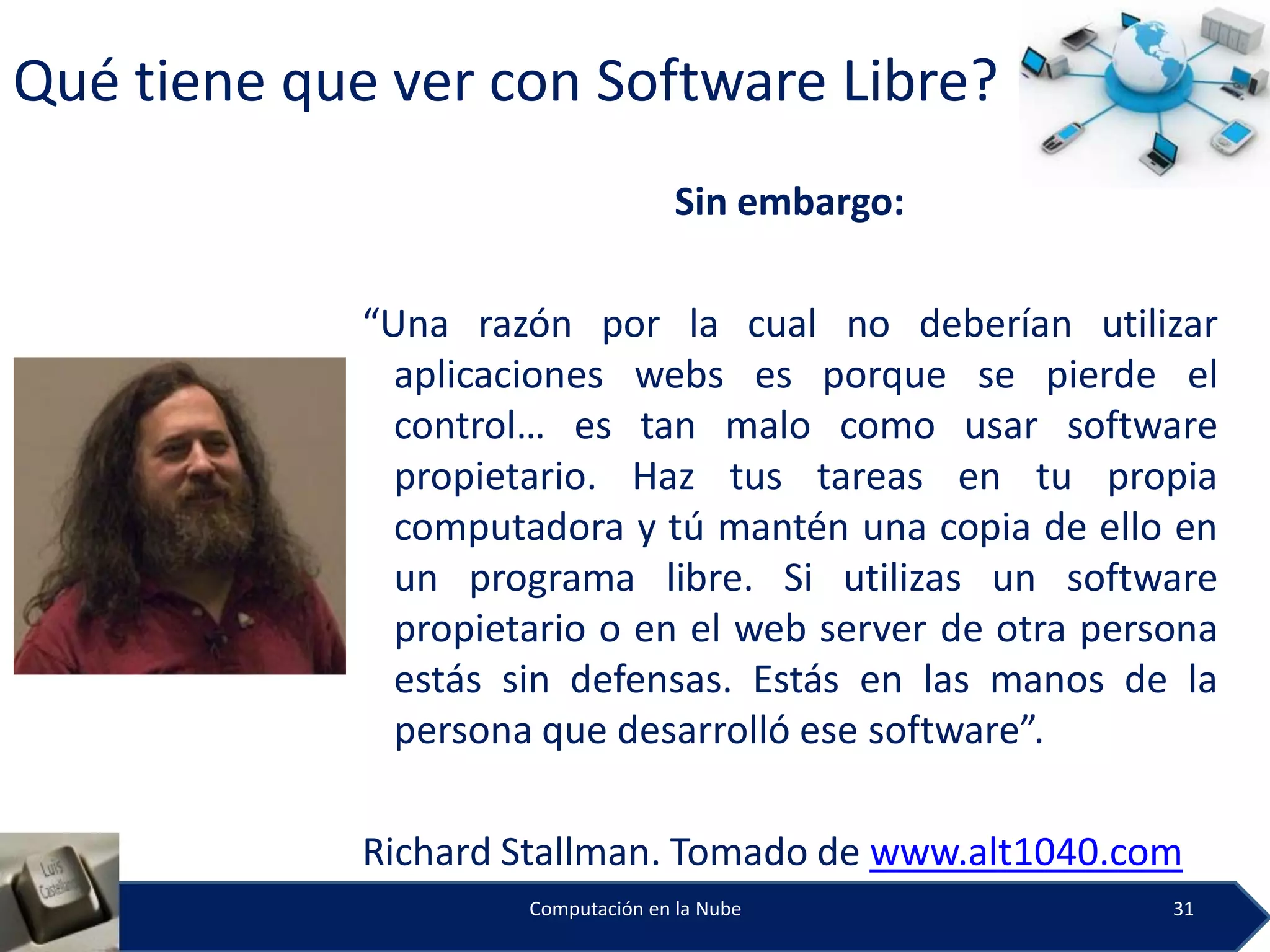 Qué tiene que ver con Software Libre?
                                     Sin embargo:

             “Una razón por la cual no deberían utilizar
               aplicaciones webs es porque se pierde el
               control… es tan malo como usar software
               propietario. Haz tus tareas en tu propia
               computadora y tú mantén una copia de ello en
               un programa libre. Si utilizas un software
               propietario o en el web server de otra persona
               estás sin defensas. Estás en las manos de la
               persona que desarrolló ese software”.

             Richard Stallman. Tomado de www.alt1040.com
                      Computación en la Nube              31
 