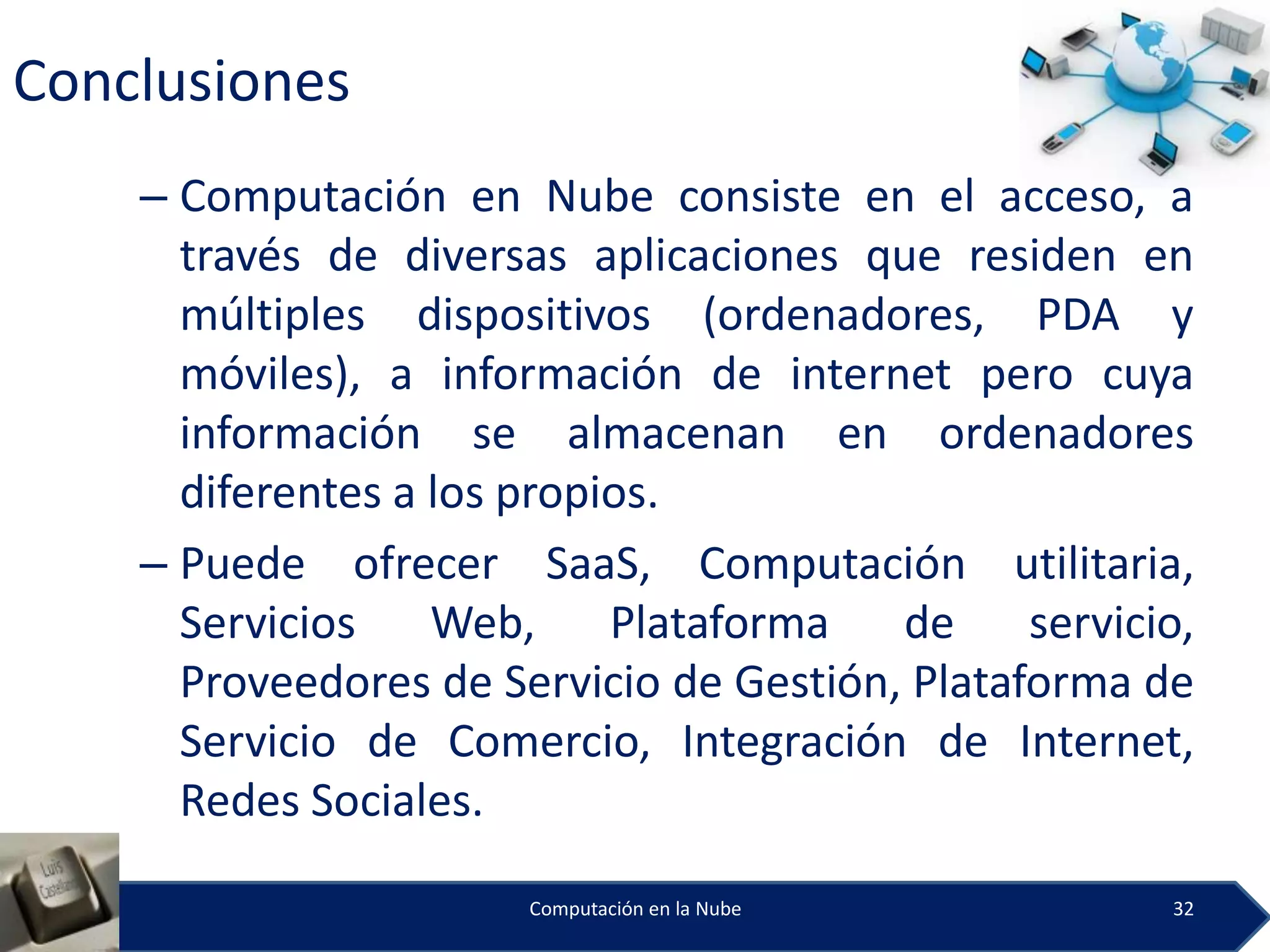 Conclusiones
    – Computación en Nube consiste en el acceso, a
      través de diversas aplicaciones que residen en
      múltiples dispositivos (ordenadores, PDA y
      móviles), a información de internet pero cuya
      información se almacenan en ordenadores
      diferentes a los propios.
    – Puede ofrecer SaaS, Computación utilitaria,
      Servicios    Web,     Plataforma   de     servicio,
      Proveedores de Servicio de Gestión, Plataforma de
      Servicio de Comercio, Integración de Internet,
      Redes Sociales.

                       Computación en la Nube          32
 