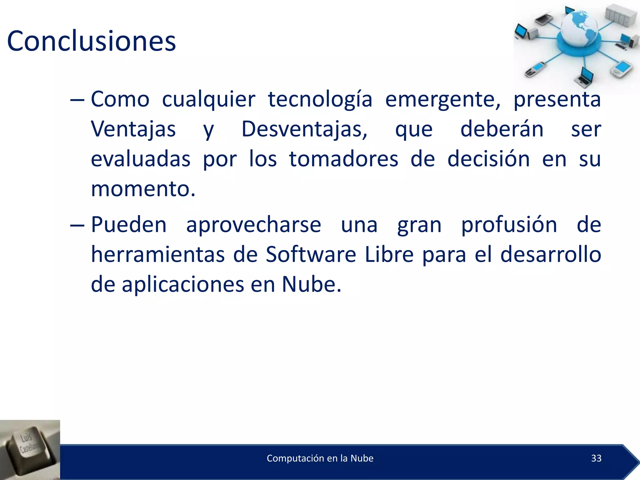 Conclusiones
    – Como cualquier tecnología emergente, presenta
      Ventajas y Desventajas, que deberán ser
      evaluadas por los tomadores de decisión en su
      momento.
    – Pueden aprovecharse una gran profusión de
      herramientas de Software Libre para el desarrollo
      de aplicaciones en Nube.




                      Computación en la Nube         33
 