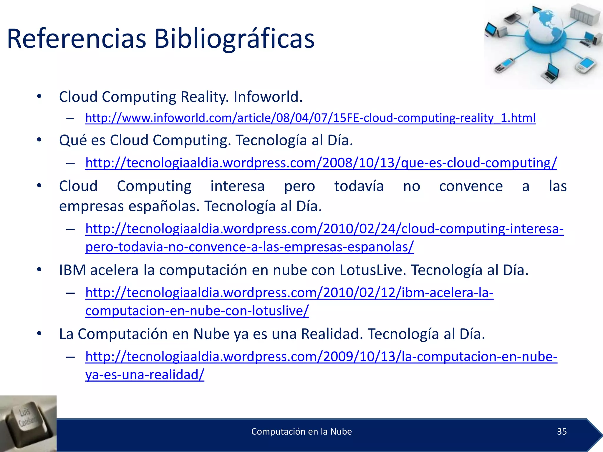 Referencias Bibliográficas
  •   Cloud Computing Reality. Infoworld.
       – http://www.infoworld.com/article/08/04/07/15FE-cloud-computing-reality_1.html
  •   Qué es Cloud Computing. Tecnología al Día.
       – http://tecnologiaaldia.wordpress.com/2008/10/13/que-es-cloud-computing/
  •   Cloud Computing interesa pero todavía                    no    convence      a     las
      empresas españolas. Tecnología al Día.
       – http://tecnologiaaldia.wordpress.com/2010/02/24/cloud-computing-interesa-
         pero-todavia-no-convence-a-las-empresas-espanolas/
  •   IBM acelera la computación en nube con LotusLive. Tecnología al Día.
       – http://tecnologiaaldia.wordpress.com/2010/02/12/ibm-acelera-la-
         computacion-en-nube-con-lotuslive/
  •   La Computación en Nube ya es una Realidad. Tecnología al Día.
       – http://tecnologiaaldia.wordpress.com/2009/10/13/la-computacion-en-nube-
         ya-es-una-realidad/


                                      Computación en la Nube                              35
 
