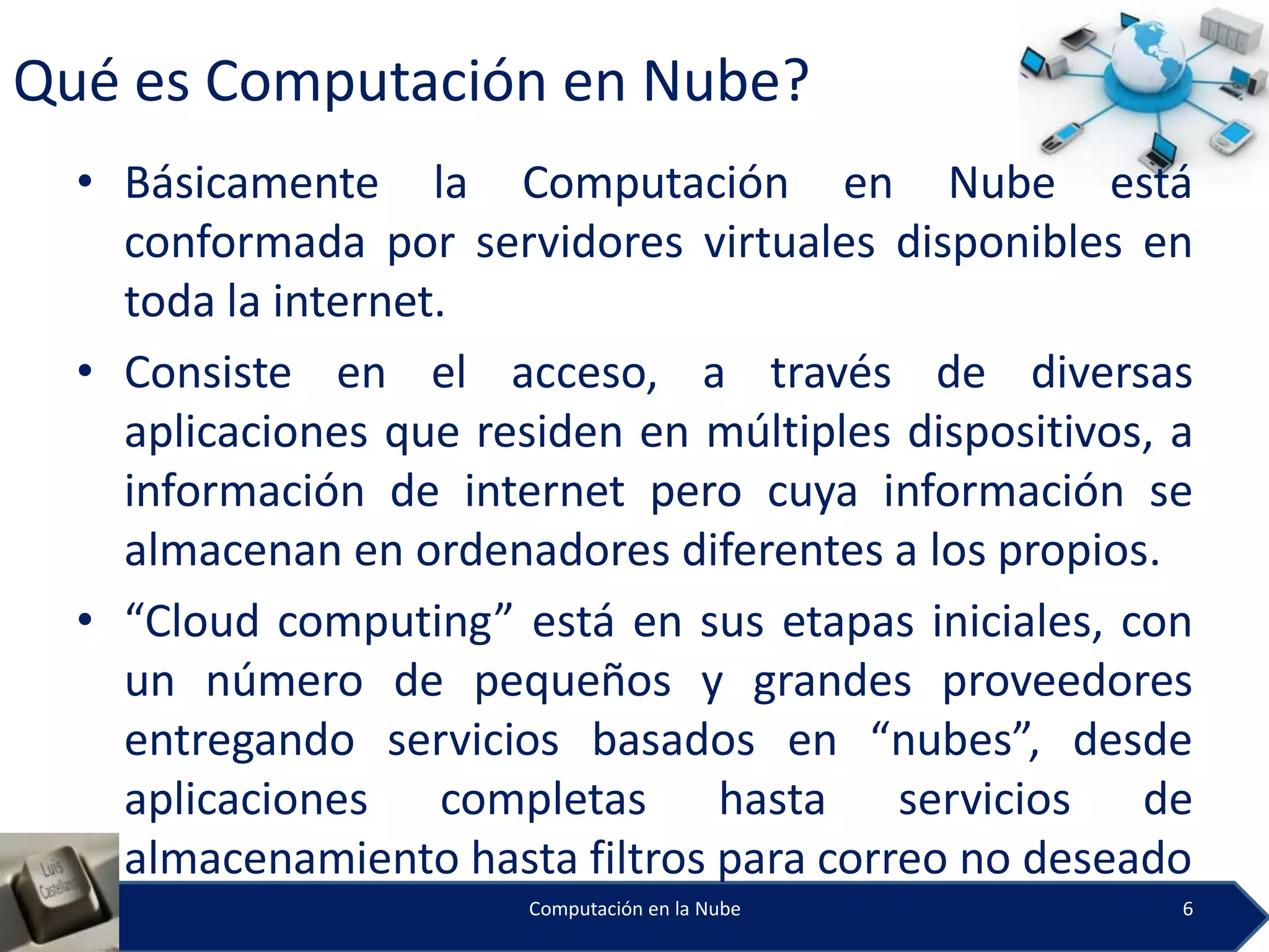 Qué es Computación en Nube?
  • Básicamente la Computación en Nube está
    conformada por servidores virtuales disponibles en
    toda la internet.
  • Consiste en el acceso, a través de diversas
    aplicaciones que residen en múltiples dispositivos, a
    información de internet pero cuya información se
    almacenan en ordenadores diferentes a los propios.
  • “Cloud computing” está en sus etapas iniciales, con
    un número de pequeños y grandes proveedores
    entregando servicios basados en “nubes”, desde
    aplicaciones completas hasta servicios de
    almacenamiento hasta filtros para correo no deseado
                        Computación en la Nube          6
 