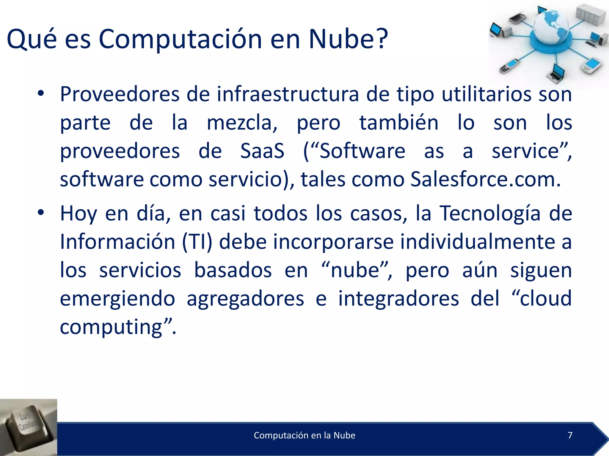 Qué es Computación en Nube?
  • Proveedores de infraestructura de tipo utilitarios son
    parte de la mezcla, pero también lo son los
    proveedores de SaaS (“Software as a service”,
    software como servicio), tales como Salesforce.com.
  • Hoy en día, en casi todos los casos, la Tecnología de
    Información (TI) debe incorporarse individualmente a
    los servicios basados en “nube”, pero aún siguen
    emergiendo agregadores e integradores del “cloud
    computing”.



                        Computación en la Nube           7
 