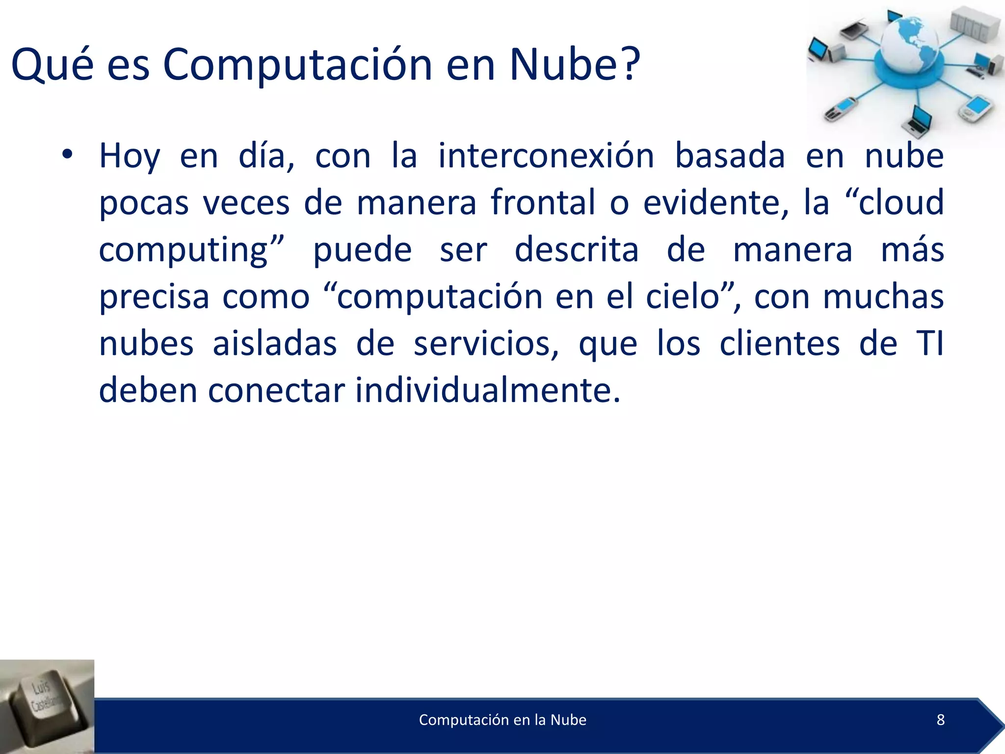 Qué es Computación en Nube?
  • Hoy en día, con la interconexión basada en nube
    pocas veces de manera frontal o evidente, la “cloud
    computing” puede ser descrita de manera más
    precisa como “computación en el cielo”, con muchas
    nubes aisladas de servicios, que los clientes de TI
    deben conectar individualmente.




                       Computación en la Nube         8
 