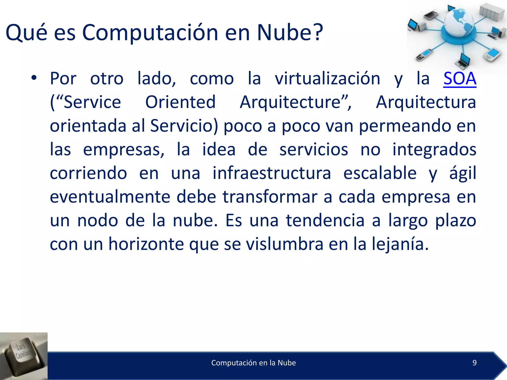 Qué es Computación en Nube?
  • Por otro lado, como la virtualización y la SOA
    (“Service Oriented Arquitecture”, Arquitectura
    orientada al Servicio) poco a poco van permeando en
    las empresas, la idea de servicios no integrados
    corriendo en una infraestructura escalable y ágil
    eventualmente debe transformar a cada empresa en
    un nodo de la nube. Es una tendencia a largo plazo
    con un horizonte que se vislumbra en la lejanía.




                       Computación en la Nube         9
 