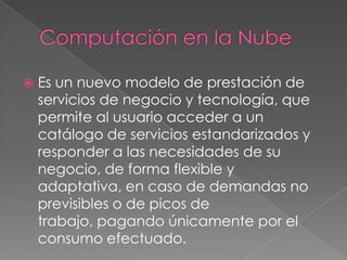 Computación en la NubeEs un nuevo modelo de prestación de servicios de negocio y tecnología, que permite al usuario acceder a un catálogo de servicios estandarizados y responder a las necesidades de su negocio, de forma flexible y adaptativa, en caso de demandas no previsibles o de picos de trabajo, pagando únicamente por el consumo efectuado.
