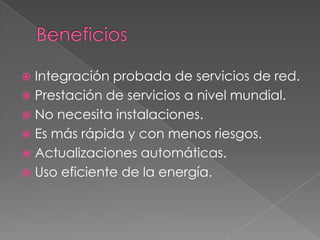 BeneficiosIntegración probada de servicios de red.Prestación de servicios a nivel mundial.No necesita instalaciones.Es más rápida y con menos riesgos.Actualizaciones automáticas.Uso eficiente de la energía.