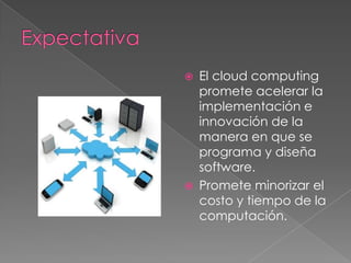 ExpectativaEl cloudcomputing promete acelerar la implementación e innovación de la manera en que se programa y diseña software.Promete minorizar el costo y tiempo de la computación.