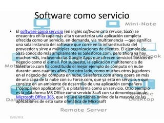 Software como servicio
• El software como servicio (en inglés software as a service, SaaS) se
  encuentra en la capa más alta y caracteriza una aplicación completa
  ofrecida como un servicio, en-demanda, vía multitenencia —que significa
  una sola instancia del software que corre en la infraestructura del
  proveedor y sirve a múltiples organizaciones de clientes. El ejemplo de
  SaaS conocido más ampliamente es Salesforce.com, pero ahora ya hay
  muchos más, incluyendo las Google Apps que ofrecen servicios básicos de
  negocio como el e-mail. Por supuesto, la aplicación multitenencia de
  Salesforce.com ha constituido el mejor ejemplo de cómputo en nube
  durante unos cuantos años. Por otro lado, como muchos otros jugadores
  en el negocio del cómputo en nube, Salesforce.com ahora opera en más
  de una capa de la nube con su Force.com, que ya está en servicio, y que
  consiste en un ambiente de desarrollo de una aplicación compañera
  (“companion application”), o plataforma como un servicio. Otro ejemplo
  es la plataforma MS Office como servicio SaaS con su denominación de
  Microsoft Office 365, que incluye versiones online de la mayoría de las
  aplicaciones de esta suite ofimática de Microsoft


29/03/2012
 