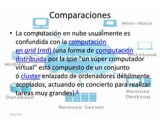 Comparaciones
• La computación en nube usualmente es
  confundida con la computación
  en grid (red) (una forma de computación
  distribuida por la que "un súper computador
  virtual" está compuesto de un conjunto
  ó cluster enlazado de ordenadores débilmente
  acoplados, actuando en concierto para realizar
  tareas muy grandes).8

29/03/2012
 