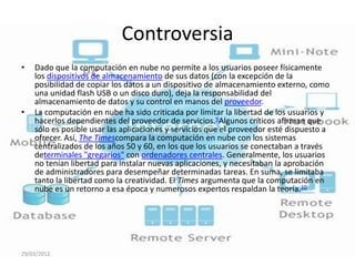 Controversia
•   Dado que la computación en nube no permite a los usuarios poseer físicamente
    los dispositivos de almacenamiento de sus datos (con la excepción de la
    posibilidad de copiar los datos a un dispositivo de almacenamiento externo, como
    una unidad flash USB o un disco duro), deja la responsabilidad del
    almacenamiento de datos y su control en manos del proveedor.
•   La computación en nube ha sido criticada por limitar la libertad de los usuarios y
    hacerlos dependientes del proveedor de servicios.9Algunos críticos afirman que
    sólo es posible usar las aplicaciones y servicios que el proveedor esté dispuesto a
    ofrecer. Así, The Timescompara la computación en nube con los sistemas
    centralizados de los años 50 y 60, en los que los usuarios se conectaban a través
    determinales "gregarios" con ordenadores centrales. Generalmente, los usuarios
    no tenían libertad para instalar nuevas aplicaciones, y necesitaban la aprobación
    de administradores para desempeñar determinadas tareas. En suma, se limitaba
    tanto la libertad como la creatividad. El Times argumenta que la computación en
    nube es un retorno a esa época y numerosos expertos respaldan la teoría.10




29/03/2012
 