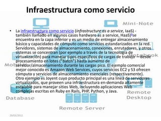 Infraestructura como servicio

• La infraestructura como servicio (infrastructure as a service, IaaS) -
  también llamado en algunos casos hardware as a service, HaaS)6se
  encuentra en la capa inferior y es un medio de entregar almacenamiento
  básico y capacidades de cómputo como servicios estandarizados en la red.
  Servidores, sistemas de almacenamiento, conexiones, enrutadores, y otros
  sistemas se concentran (por ejemplo a través de la tecnología de
  virtualización) para manejar tipos específicos de cargas de trabajo —desde
  procesamiento en lotes (“batch”) hasta aumento de
  servidor/almacenamiento durante las cargas pico. El ejemplo comercial
  mejor conocido es Amazon Web Services, cuyos servicios EC2 y S3 ofrecen
  cómputo y servicios de almacenamiento esenciales (respectivamente).
  Otro ejemplo es Joyent cuyo producto principal es una línea de servidores
  virtualizados, que proveen una infraestructura en-demanda altamente
  escalable para manejar sitios Web, incluyendo aplicaciones Web
  complejas escritas en Ruby en Rails, PHP, Python, y Java.




29/03/2012
 