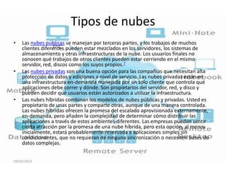 Tipos de nubes
•   Las nubes públicas se manejan por terceras partes, y los trabajos de muchos
    clientes diferentes pueden estar mezclados en los servidores, los sistemas de
    almacenamiento y otras infraestructuras de la nube. Los usuarios finales no
    conocen qué trabajos de otros clientes pueden estar corriendo en el mismo
    servidor, red, discos como los suyos propios.7
•   Las nubes privadas son una buena opción para las compañías que necesitan alta
    protección de datos y ediciones a nivel de servicio. Las nubes privadas están en
    una infraestructura en-demanda manejada por un solo cliente que controla qué
    aplicaciones debe correr y dónde. Son propietarios del servidor, red, y disco y
    pueden decidir qué usuarios están autorizados a utilizar la infraestructura.
•   Las nubes híbridas combinan los modelos de nubes públicas y privadas. Usted es
    propietario de unas partes y comparte otras, aunque de una manera controlada.
    Las nubes híbridas ofrecen la promesa del escalado aprovisionada externamente,
    en-demanda, pero añaden la complejidad de determinar cómo distribuir las
    aplicaciones a través de estos ambientes diferentes. Las empresas pueden sentir
    cierta atracción por la promesa de una nube híbrida, pero esta opción, al menos
    inicialmente, estará probablemente reservada a aplicaciones simples sin
    condicionantes, que no requieran de ninguna sincronización o necesiten bases de
    datos complejas.


29/03/2012
 