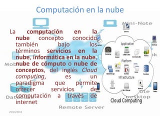 Computación en la nube

La       computación      en     la
     nube concepto conocido
     también        bajo       los
     términos servicios en la
     nube, informática en la nube,
     nube de cómputo o nube de
     conceptos, del inglés Cloud
     computing,       es       un
     paradigma    que      permite
     ofrecer     servicios      de
     computación a través de
     internet
29/03/2012
 