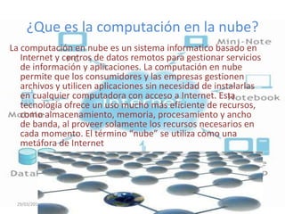 ¿Que es la computación en la nube?
La computación en nube es un sistema informatico basado en
   Internet y centros de datos remotos para gestionar servicios
   de información y aplicaciones. La computación en nube
   permite que los consumidores y las empresas gestionen
   archivos y utilicen aplicaciones sin necesidad de instalarlas
   en cualquier computadora con acceso a Internet. Esta
   tecnología ofrece un uso mucho más eficiente de recursos,
   como almacenamiento, memoria, procesamiento y ancho
   de banda, al proveer solamente los recursos necesarios en
   cada momento. El término “nube” se utiliza como una
   metáfora de Internet




 29/03/2012
 