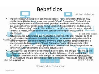Bebeficios
•   Implementación más rápida y con menos riesgos. Podrá empezar a trabajar muy
    rápidamente gracias a una infraestructura de "Cloud Computing". No tendrá que
    volver a esperar meses o años e invertir grandes cantidades de dinero antes de
    que un usuario inicie sesión en su nueva solución. Sus aplicaciones en tecnología
    de "Cloud Computing" estarán disponibles en cuestión de días o horas en lugar de
    semanas o meses, incluso con un nivel considerable de personalización o
    integración.
•   Actualizaciones automáticas que no afectan negativamente a los recursos de TI. Si
    actualizamos a la última versión de la aplicación, nos veremos obligados a dedicar
    tiempo y recursos (que no tenemos) a volver a crear nuestras personalizaciones e
    integraciones. La tecnología de "Cloud Computing" no le obliga a decidir entre
    actualizar y conservar su trabajo, porque esas personalizaciones e integraciones se
    conservan automáticamente durante la actualización.
•   Contribuye al uso eficiente de la energía. En este caso, a la energía requerida para
    el funcionamiento de la infraestructura. En los datacenters tradicionales, los
    servidores consumen mucha más energía de la requerida realmente. En cambio,
    en las nubes, la energía consumida es sólo la necesaria, reduciendo notablemente
    el desperdicio.



29/03/2012
 