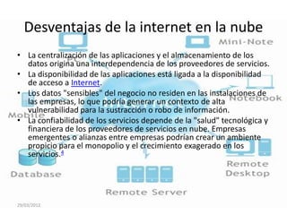 Desventajas de la internet en la nube
• La centralización de las aplicaciones y el almacenamiento de los
  datos origina una interdependencia de los proveedores de servicios.
• La disponibilidad de las aplicaciones está ligada a la disponibilidad
  de acceso a Internet.
• Los datos "sensibles" del negocio no residen en las instalaciones de
  las empresas, lo que podría generar un contexto de alta
  vulnerabilidad para la sustracción o robo de información.
• La confiabilidad de los servicios depende de la "salud" tecnológica y
  financiera de los proveedores de servicios en nube. Empresas
  emergentes o alianzas entre empresas podrían crear un ambiente
  propicio para el monopolio y el crecimiento exagerado en los
  servicios.4




29/03/2012
 