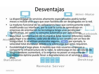 Desventajas
• La disponibilidad de servicios altamente especializados podría tardar
  meses o incluso años para que sean factibles de ser desplegados en la red.
• La madurez funcional de las aplicaciones hace que continuamente estén
  modificando sus interfaces, por lo cual la curva de aprendizaje en
  empresas de orientación no tecnológica tenga unas pendientes
  significativas, así como su consumo automático por aplicaciones.
• Seguridad. La información de la empresa debe recorrer diferentes nodos
  para llegar a su destino, cada uno de ellos (y sus canales) son un foco de
  inseguridad. Si se utilizan protocolos seguros, HTTPS por ejemplo, la
  velocidad total disminuye debido a la sobrecarga que estos requieren.
• Escalabilidad a largo plazo. A medida que más usuarios empiecen a
  compartir la infraestructura de la nube, la sobrecarga en los servidores de
  los proveedores aumentará, si la empresa no posee un esquema de
  crecimiento óptimo puede llevar a degradaciones en el servicio o jitter
  altos.



29/03/2012
 