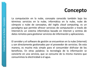 Concepto
Computación en la Nube - Concepto




                                    La computación en la nube, concepto conocido también bajo los
                                    términos servicios en la nube, informática en la nube, nube de
                                    cómputo o nube de conceptos, del inglés cloud computing, es un
                                    paradigma que permite ofrecer servicios de computación a través de
                                    Internet.Es un sistema informático basado en Internet y centros de
                                    datos remotos para gestionar servicios de información y aplicaciones.

                                    El servidor y el software de gestión se encuentran en la nube (Internet)
                                    y son directamente gestionados por el proveedor de servicios. De esta
                                    manera, es mucho más simple para el consumidor disfrutar de los
                                    beneficios. En otras palabras: la tecnología de la información se
                                    convierte en una servicio, que se consume de la misma manera que
                                    consumimos la electricidad o el agua.
 