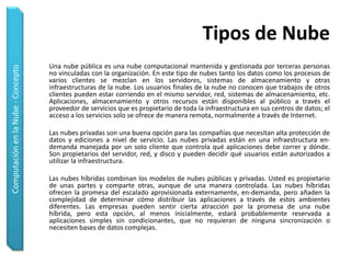 Tipos de Nube
                                    Una nube pública es una nube computacional mantenida y gestionada por terceras personas
Computación en la Nube - Concepto




                                    no vinculadas con la organización. En este tipo de nubes tanto los datos como los procesos de
                                    varios clientes se mezclan en los servidores, sistemas de almacenamiento y otras
                                    infraestructuras de la nube. Los usuarios finales de la nube no conocen que trabajos de otros
                                    clientes pueden estar corriendo en el mismo servidor, red, sistemas de almacenamiento, etc.
                                    Aplicaciones, almacenamiento y otros recursos están disponibles al público a través el
                                    proveedor de servicios que es propietario de toda la infraestructura en sus centros de datos; el
                                    acceso a los servicios solo se ofrece de manera remota, normalmente a través de Internet.

                                    Las nubes privadas son una buena opción para las compañías que necesitan alta protección de
                                    datos y ediciones a nivel de servicio. Las nubes privadas están en una infraestructura en-
                                    demanda manejada por un solo cliente que controla qué aplicaciones debe correr y dónde.
                                    Son propietarios del servidor, red, y disco y pueden decidir qué usuarios están autorizados a
                                    utilizar la infraestructura.

                                    Las nubes híbridas combinan los modelos de nubes públicas y privadas. Usted es propietario
                                    de unas partes y comparte otras, aunque de una manera controlada. Las nubes híbridas
                                    ofrecen la promesa del escalado aprovisionada externamente, en-demanda, pero añaden la
                                    complejidad de determinar cómo distribuir las aplicaciones a través de estos ambientes
                                    diferentes. Las empresas pueden sentir cierta atracción por la promesa de una nube
                                    híbrida, pero esta opción, al menos inicialmente, estará probablemente reservada a
                                    aplicaciones simples sin condicionantes, que no requieran de ninguna sincronización o
                                    necesiten bases de datos complejas.
 